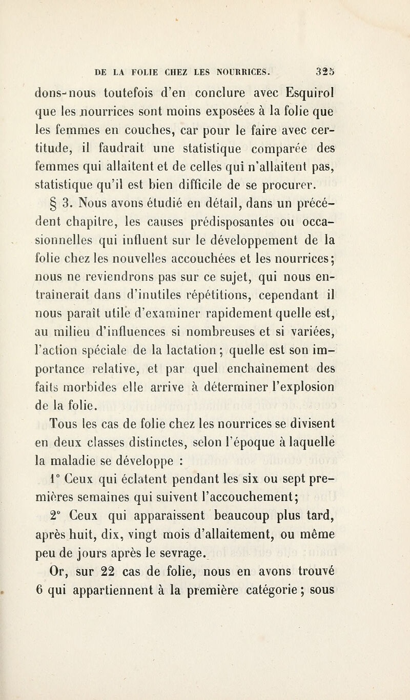 dons-nous toutefois d'en conclure avec Esquirol que les nourrices sont moins exposées à la folie que les femmes en couches, car pour le faire avec cer- titude, il faudrait une statistique comparée des femmes qui allaitent et de celles qui n'allaitent pas, statistique qu'il est bien difficile de se procurer. § 3. Nous avons étudié en détail, dans un précé- dent chapitre, les causes prédisposantes ou occa- sionnelles qui influent sur le développement de la folie chez les nouvelles accouchées et les nourrices; nous ne reviendrons pas sur ce sujet, qui nous en- traînerait dans d'inutiles répétitions, cependant il nous paraît utile d'examiner rapidement quelle est, au milieu d'influences si nombreuses et si variées, l'action spéciale de la lactation ; quelle est son im- portance relative, et par quel enchaînement des faits morbides elle arrive à déterminer l'explosion de la folie. Tous les cas de folie chez les nourrices se divisent en deux classes distinctes, selon l'époque à laquelle la maladie se développe : 1° Ceux qui éclatent pendant les six ou sept pre- mières semaines qui suivent l'accouchement; 2° Ceux qui apparaissent beaucoup plus tard, après huit, dix, vingt mois d'allaitement, ou même peu de jours après le sevrage. Or, sur 22 cas de folie, nous en avons trouvé 6 qui appartiennent à la première catégorie ; sous