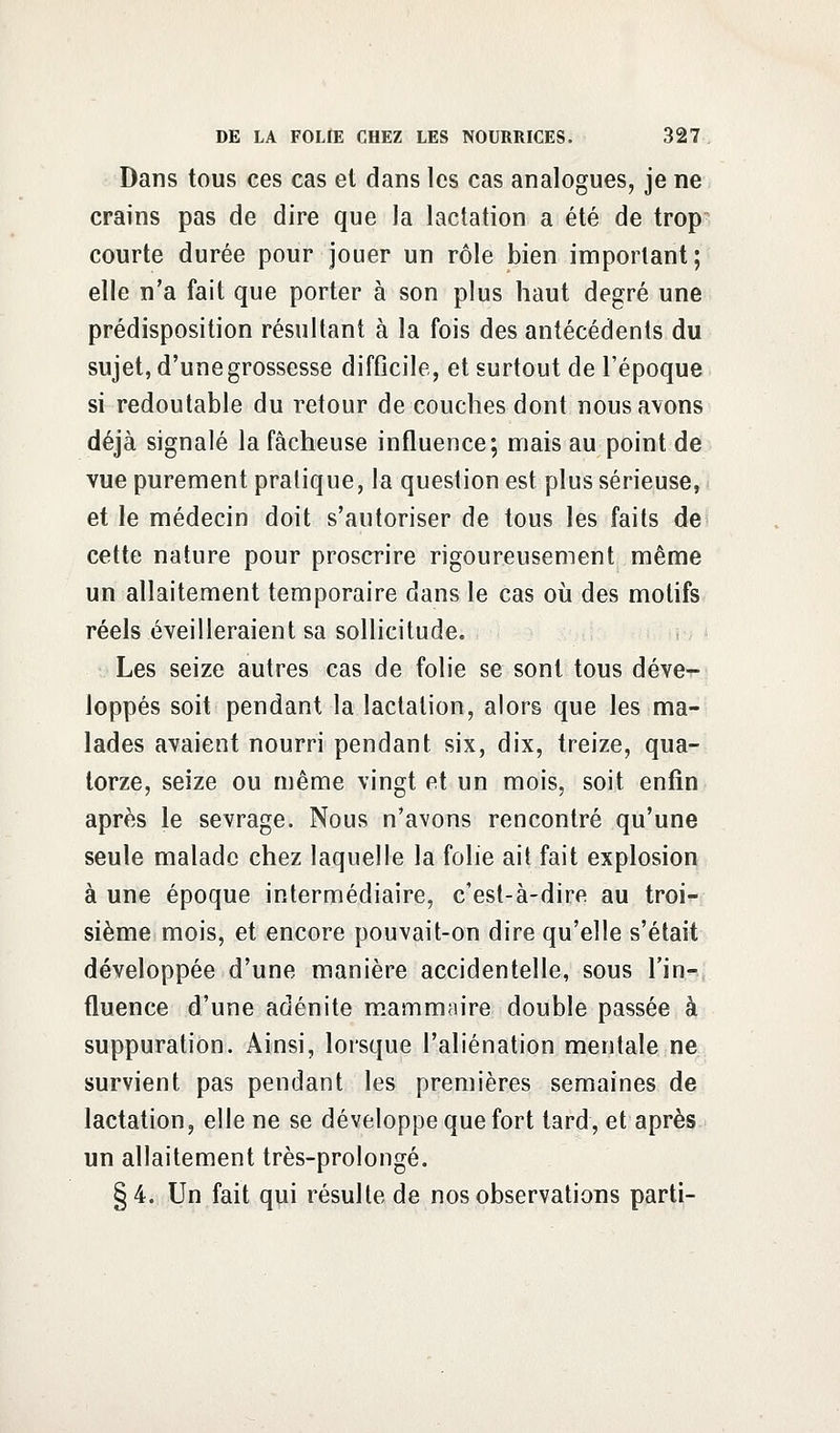 Dans tous ces cas et dans les cas analogues, je ne crains pas de dire que la lactation a été de trop courte durée pour jouer un rôle bien important; elle n'a fait que porter à son plus haut degré une prédisposition résultant à la fois des antécédents du sujet, d'une grossesse difficile, et surtout de l'époque si redoutable du retour de couches dont nous avons déjà signalé la fâcheuse influence; mais au point de vue purement pratique, la question est plus sérieuse, et le médecin doit s'autoriser de tous les faits de cette nature pour proscrire rigoureusement même un allaitement temporaire dans le cas où des motifs réels éveilleraient sa sollicitude. Les seize autres cas de folie se sont tous déve- loppés soit pendant la lactation, alors que les ma- lades avaient nourri pendant six, dix, treize, qua- torze, seize ou même vingt et un mois, soit enfin après le sevrage. Nous n'avons rencontré qu'une seule malade chez laquelle la folie ait fait explosion à une époque intermédiaire, c'est-à-dire au troi- sième mois, et encore pouvait-on dire qu'elle s'était développée d'une manière accidentelle, sous l'in- fluence d'une adénite mammaire double passée à suppuration. Ainsi, lorsque l'aliénation mentale ne survient pas pendant les premières semaines de lactation, elle ne se développe que fort tard, et après un allaitement très-prolongé. §4. Un fait qui résulte de nos observations parti-