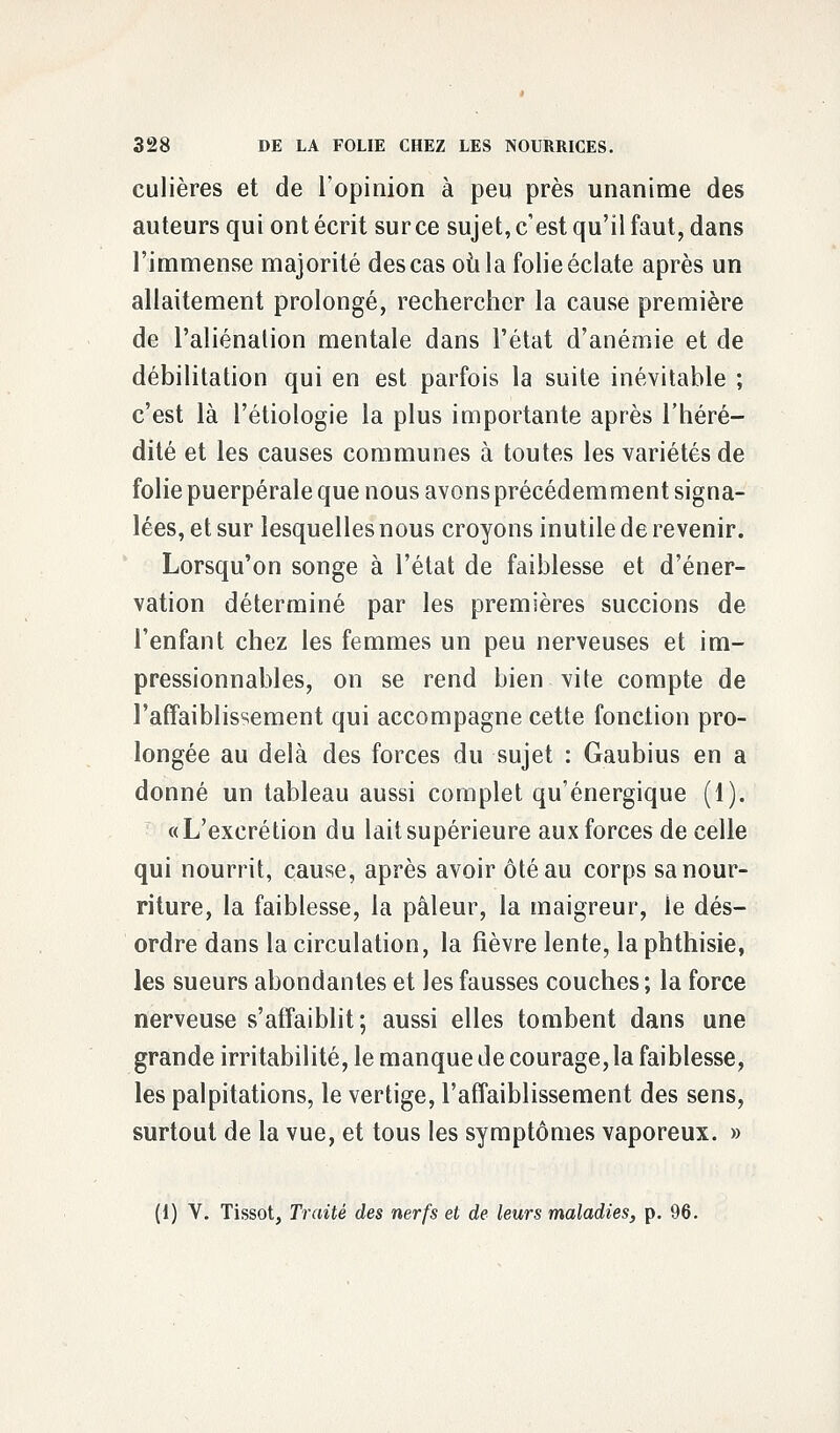 culières et de l'opinion à peu près unanime des auteurs qui ont écrit sur ce sujet, c'est qu'il faut, dans l'immense majorité des cas où la folie éclate après un allaitement prolongé, rechercher la cause première de l'aliénation mentale dans l'état d'anémie et de débilitation qui en est parfois la suite inévitable ; c'est là l'étiologie la plus importante après l'héré- dité et les causes communes à toutes les variétés de folie puerpérale que nous avons précédemment signa- lées, et sur lesquelles nous croyons inutile de revenir. Lorsqu'on songe à l'état de faiblesse et d'éner- vation déterminé par les premières succions de l'enfant chez les femmes un peu nerveuses et im- pressionnables, on se rend bien vite compte de l'affaiblissement qui accompagne cette fonction pro- longée au delà des forces du sujet : Gaubius en a donné un tableau aussi complet qu'énergique (1). «L'excrétion du lait supérieure aux forces de celle qui nourrit, cause, après avoir ôtéau corps sa nour- riture, la faiblesse, la pâleur, la maigreur, le dés- ordre dans la circulation, la fièvre lente, la phthisie, les sueurs abondantes et les fausses couches; la force nerveuse s'affaiblit; aussi elles tombent dans une grande irritabilité, le manque de courage, la faiblesse, les palpitations, le vertige, l'affaiblissement des sens, surtout de la vue, et tous les symptômes vaporeux. » (1) V. Tissot, Traité des nerfs et de leurs maladies, p. 96.