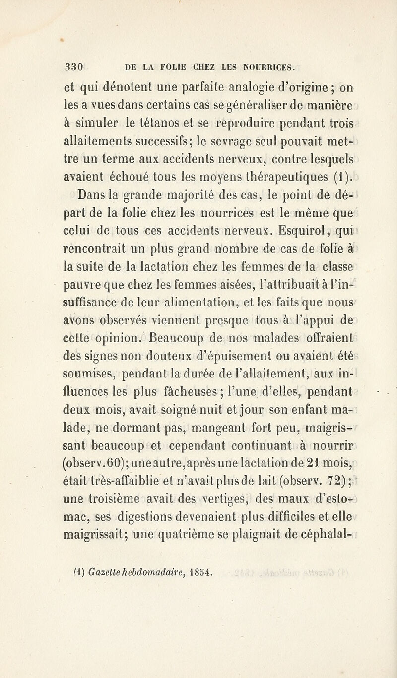 et qui dénotent une parfaite analogie d'origine ; on les a vues dans certains cas se généraliser de manière à simuler le tétanos et se reproduire pendant trois allaitements successifs; le sevrage seul pouvait met- tre un terme aux accidents nerveux, contre lesquels avaient échoué tous les moyens thérapeutiques (1). Dans la grande majorité des cas, le point de dé- part de la folie chez les nourrices est le même que celui de tous ces accidents nerveux. Esquirol, qui rencontrait un plus grand nombre de cas de folie à la suite de la lactation chez les femmes de la classe pauvre que chez les femmes aisées, l'attribuait à Tin- suffisance de leur alimentation, et les faits que nous avons observés viennent presque tous à l'appui de cette opinion. Beaucoup de nos malades offraient des signes non douteux d'épuisement ou avaient été soumises, pendant la durée de l'allaitement, aux in- fluences les plus fâcheuses ; l'une d'elles, pendant deux mois, avait soigné nuit et jour son enfant ma- lade, ne dormant pas, mangeant fort peu, maigris- sant beaucoup et cependant continuant à nourrir (observ.60); uneautre,après une lactation de 21 mois, était très-affaiblie et n'avait plus de lait (observ. 72); une troisième avait des vertiges, des maux d'esto- mac, ses digestions devenaient plus difficiles et elle maigrissait; une quatrième se plaignait decéphalal- '1) Gazette hebdomadaire, 1854.