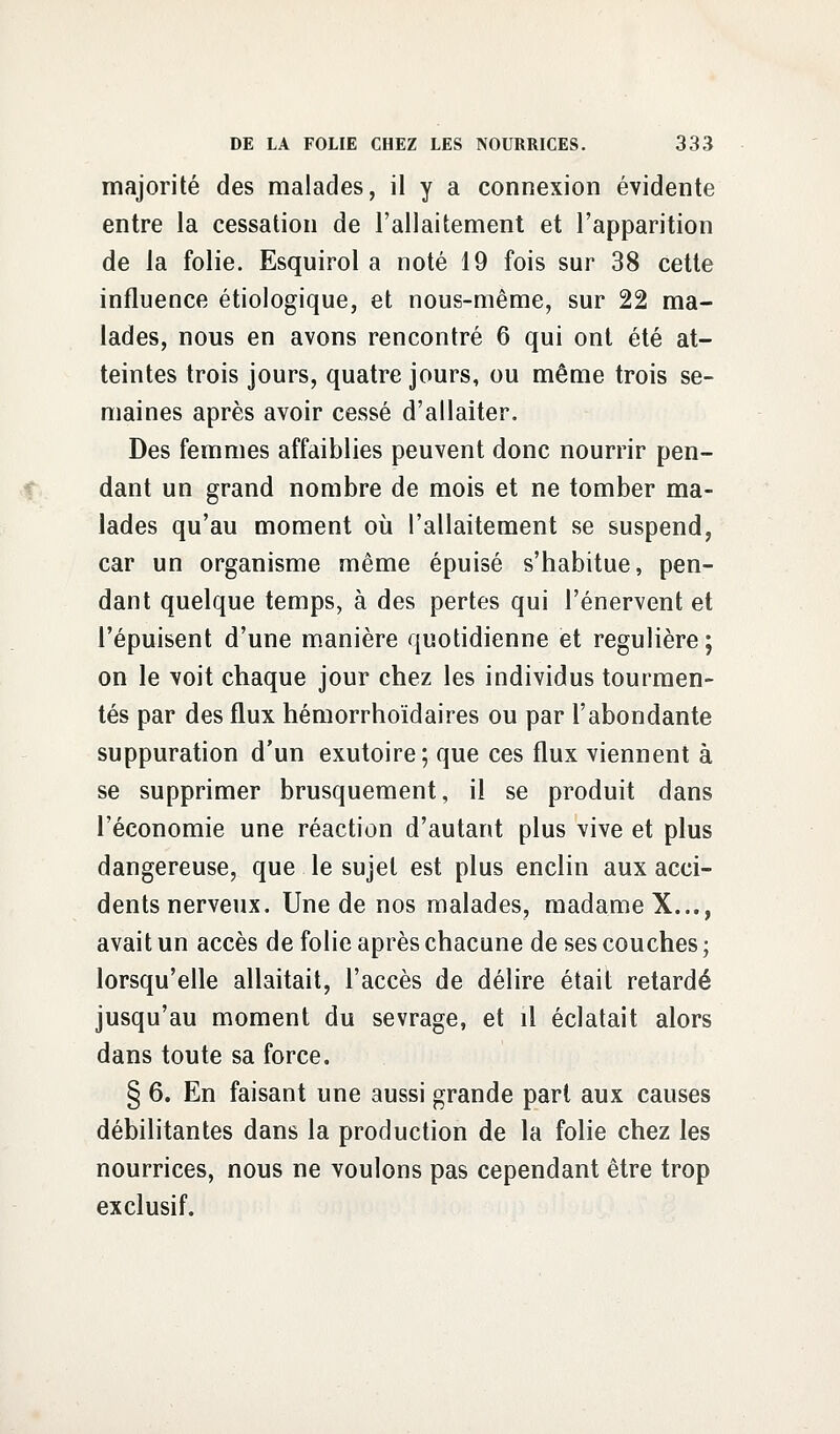 majorité des malades, il y a connexion évidente entre la cessation de l'allaitement et l'apparition de la folie. Esquirol a noté 19 fois sur 38 cette influence étiologique, et nous-même, sur 22 ma- lades, nous en avons rencontré 6 qui ont été at- teintes trois jours, quatre jours, ou même trois se- maines après avoir cessé d'allaiter. Des femmes affaiblies peuvent donc nourrir pen- dant un grand nombre de mois et ne tomber ma- lades qu'au moment où l'allaitement se suspend, car un organisme même épuisé s'habitue, pen- dant quelque temps, à des pertes qui l'énervent et l'épuisent d'une manière quotidienne et régulière ; on le voit chaque jour chez les individus tourmen- tés par des flux hémorrhoïdaires ou par l'abondante suppuration d'un exutoire; que ces flux viennent à se supprimer brusquement, il se produit dans l'économie une réaction d'autant plus vive et plus dangereuse, que le sujet est plus enclin aux acci- dents nerveux. Une de nos malades, madame X..., avait un accès de folie après chacune de ses couches ; lorsqu'elle allaitait, l'accès de délire était retardé jusqu'au moment du sevrage, et il éclatait alors dans toute sa force. § 6. En faisant une aussi grande part aux causes débilitantes dans la production de la folie chez les nourrices, nous ne voulons pas cependant être trop exclusif.