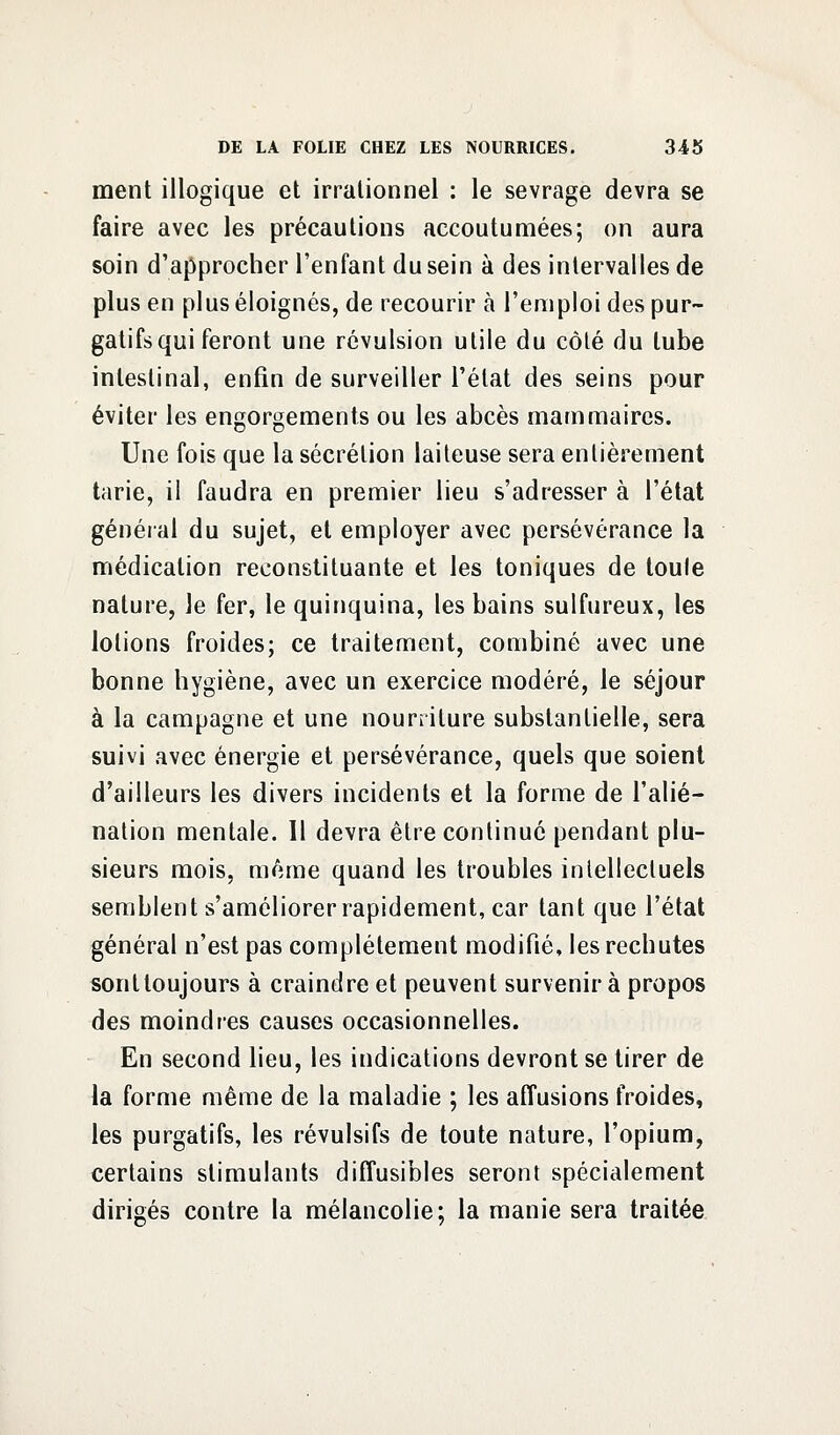 ment illogique et irrationnel : le sevrage devra se faire avec les précautions accoutumées; on aura soin d'approcher l'enfant du sein à des intervalles de plus en plus éloignés, de recourir à l'emploi des pur- gatifs qui feront une révulsion utile du côté du tube intestinal, enfin de surveiller l'état des seins pour éviter les engorgements ou les abcès mammaires. Une fois que la sécrétion laiteuse sera entièrement tarie, il faudra en premier lieu s'adresser à l'état général du sujet, et employer avec persévérance la médication reconstituante et les toniques de toute nature, le fer, le quinquina, les bains sulfureux, les lotions froides; ce traitement, combiné avec une bonne hygiène, avec un exercice modéré, le séjour à la campagne et une nourriture substantielle, sera suivi avec énergie et persévérance, quels que soient d'ailleurs les divers incidents et la forme de l'alié- nation mentale. Il devra être continué pendant plu- sieurs mois, même quand les troubles intellectuels semblent s'améliorer rapidement, car tant que l'état général n'est pas complètement modifié, les rechutes sontloujours à craindre et peuvent survenir à propos des moindres causes occasionnelles. En second lieu, les indications devront se tirer de la forme même de la maladie ; les affusions froides, les purgatifs, les révulsifs de toute nature, l'opium, certains stimulants diffusibles seront spécialement dirigés contre la mélancolie; la manie sera traitée