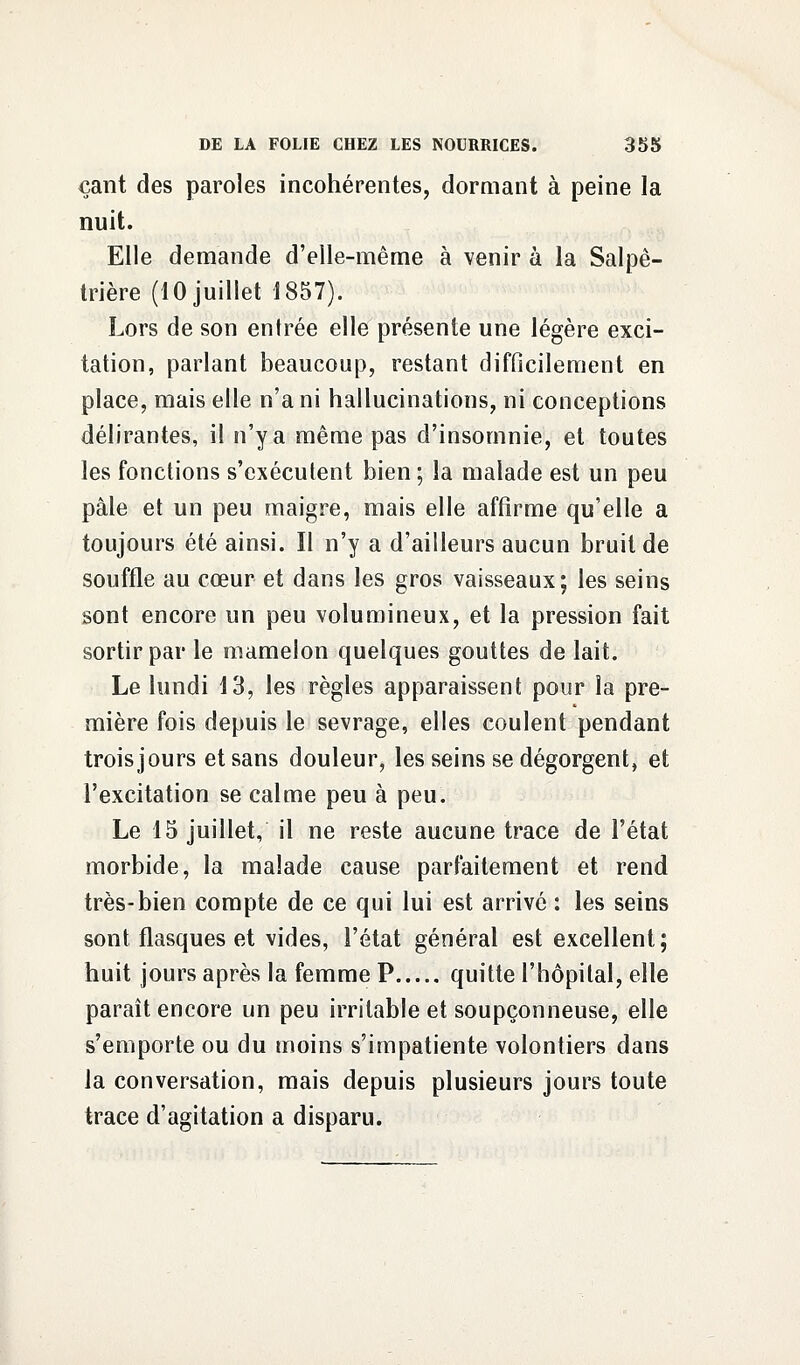 cant des paroles incohérentes, dormant à peine la nuit. Elle demande d'elle-même à venir à la Salpê- trière (10 juillet 1857). Lors de son entrée elle présente une légère exci- tation, parlant beaucoup, restant difficilement en place, mais elle n'a ni hallucinations, ni conceptions délirantes, il n'y a même pas d'insomnie, et toutes les fonctions s'exécutent bien ; la malade est un peu pâle et un peu maigre, mais elle affirme qu'elle a toujours été ainsi. Il n'y a d'ailleurs aucun bruit de souffle au cœur et dans les gros vaisseaux; les seins sont encore un peu volumineux, et la pression fait sortir par le mamelon quelques gouttes de lait. Le lundi 13, les règles apparaissent pour la pre- mière fois depuis le sevrage, elles coulent pendant trois jours et sans douleur, les seins se dégorgent, et l'excitation se calme peu à peu. Le 15 juillet, il ne reste aucune trace de l'état morbide, la malade cause parfaitement et rend très-bien compte de ce qui lui est arrivé : les seins sont flasques et vides, l'état général est excellent; huit jours après la femme P quitte l'hôpital, elle paraît encore un peu irritable et soupçonneuse, elle s'emporte ou du moins s'impatiente volontiers dans la conversation, mais depuis plusieurs jours toute trace d'agitation a disparu.