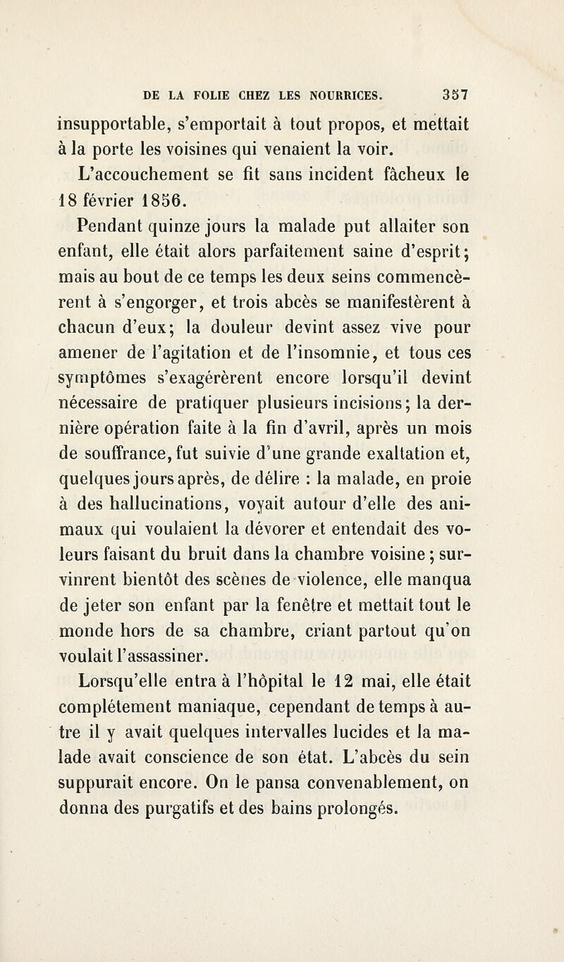 insupportable, s'emportait à tout propos, et mettait à la porte les voisines qui venaient la voir. L'accouchement se fit sans incident fâcheux le 18 février 1856. Pendant quinze jours la malade put allaiter son enfant, elle était alors parfaitement saine d'esprit; mais au bout de ce temps les deux seins commencè- rent à s'engorger, et trois abcès se manifestèrent à chacun d'eux; la douleur devint assez vive pour amener de l'agitation et de l'insomnie, et tous ces symptômes s'exagérèrent encore lorsqu'il devint nécessaire de pratiquer plusieurs incisions; la der- nière opération faite à la fin d'avril, après un mois de souffrance, fut suivie d'une grande exaltation et, quelques jours après, de délire : la malade, en proie à des hallucinations, voyait autour d'elle des ani- maux qui voulaient la dévorer et entendait des vo- leurs faisant du bruit dans la chambre voisine ; sur- vinrent bientôt des scènes de violence, elle manqua de jeter son enfant par la fenêtre et mettait tout le monde hors de sa chambre, criant partout qu'on voulait l'assassiner. Lorsqu'elle entra à l'hôpital le 12 mai, elle était complètement maniaque, cependant de temps à au- tre il y avait quelques intervalles lucides et la ma- lade avait conscience de son état. L'abcès du sein suppurait encore. On le pansa convenablement, on donna des purgatifs et des bains prolongés.