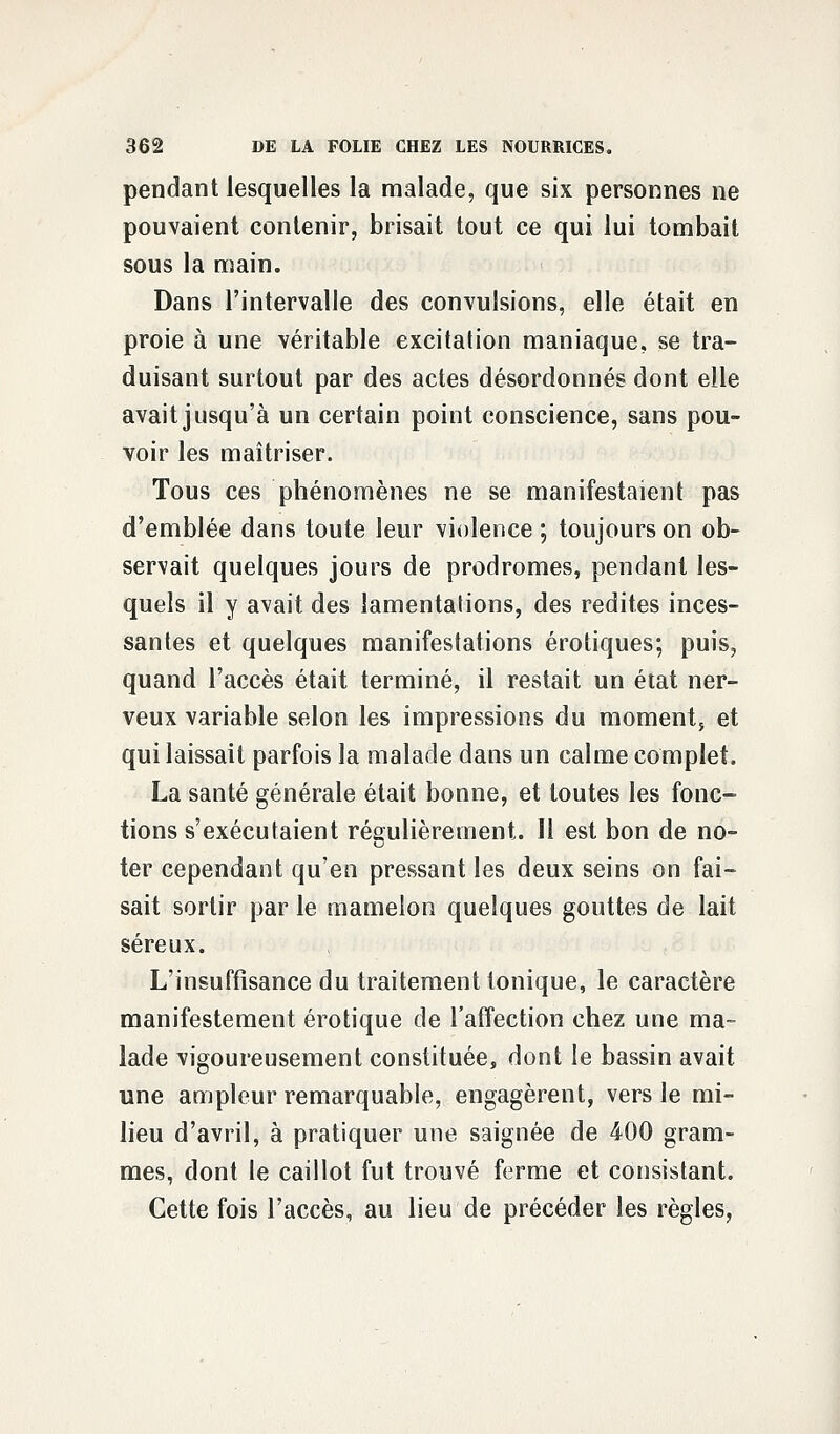 pendant lesquelles la malade, que six personnes ne pouvaient contenir, brisait tout ce qui lui tombait sous la main. Dans l'intervalle des convulsions, elle était en proie à une véritable excitation maniaque, se tra- duisant surtout par des actes désordonnés dont elle avait jusqu'à un certain point conscience, sans pou- voir les maîtriser. Tous ces phénomènes ne se manifestaient pas d'emblée dans toute leur violence ; toujours on ob- servait quelques jours de prodromes, pendant les- quels il y avait des lamentations, des redites inces- santes et quelques manifestations erotiques; puis, quand l'accès était terminé, il restait un état ner- veux variable selon les impressions du moment, et qui laissait parfois la malade dans un calme complet. La santé générale était bonne, et toutes les fonc- tions s'exécutaient régulièrement. Il est bon de no- ter cependant qu'en pressant les deux seins on fai- sait sortir par le mamelon quelques gouttes de lait séreux. L'insuffisance du traitement tonique, le caractère manifestement erotique de l'affection chez une ma- lade vigoureusement constituée, dont le bassin avait une ampleur remarquable, engagèrent, vers le mi- lieu d'avril, à pratiquer une saignée de 400 gram- mes, dont le caillot fut trouvé ferme et consistant. Cette fois l'accès, au lieu de précéder les règles,