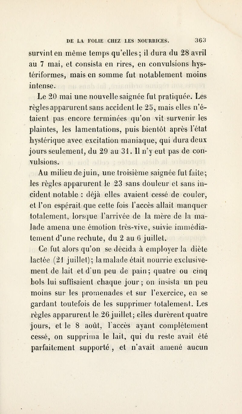 survint en même temps qu'elles; il dura du 28 avril au 7 mai, et consista en rires, en convulsions hys- tériformes, mais en somme fut notablement moins intense. Le 20 mai une nouvelle saignée fut pratiquée. Les règles apparurent sans accident le 25, mais elles n'é- taient pas encore terminées qu'on vit survenir les plaintes, les lamentations, puis bientôt après l'état hystérique avec excitation maniaque, qui dura deux jours seulement, du 29 au 31. Il n'y eut pas de con- vulsions. Au milieu de juin, une troisième saignée fut faite; les règles apparurent le 23 sans douleur et sans in- cident notable : déjà elles avaient cessé de couler, et l'on espérait que cette fois l'accès allait manquer totalement, lorsque l'arrivée de la mère de la ma- lade amena une émotion très-vive, suivie immédia- tement d'une rechute, du 2 au 6 juillet. Ce fut alors qu'on se décida à employer la diète lactée (21 juillet); lamalade était nourrie exclusive- ment de lait et d'un peu de pain; quatre ou cinq bols lui suffisaient chaque jour ; on insista un peu moins sur les promenades et sur l'exercice, en se gardant toutefois de les supprimer totalement. Les règles apparurent le 26 juillet; elles durèrent quatre jours, et le 8 août, l'accès ayant complètement cessé, on supprima le lait, qui du reste avait été parfaitement supporté , et n'avait amené aucun