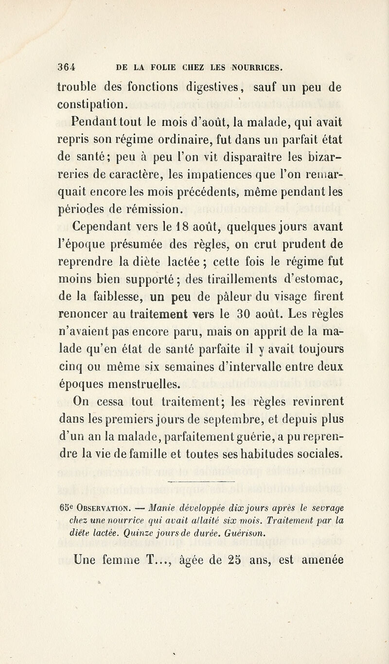 trouble des fonctions digestives, sauf un peu de constipation. Pendant tout le mois d'août, la malade, qui avait repris son régime ordinaire, fut dans un parfait état de santé; peu à peu l'on vit disparaître les bizar- reries de caractère, les impatiences que l'on remar- quait encore les mois précédents, même pendant les périodes de rémission. Cependant vers le 18 août, quelques jours avant l'époque présumée des règles, on crut prudent de reprendre la diète lactée ; cette fois le régime fut moins bien supporté ; des tiraillements d'estomac, de la faiblesse, un peu de pâleur du visage firent renoncer au traitement vers le 30 août. Les règles n'avaient pas encore paru, mais on apprit de la ma- lade qu'en état de santé parfaite il y avait toujours cinq ou même six semaines d'intervalle entre deux époques menstruelles. On cessa tout traitement; les règles revinrent dans les premiers jours de septembre, et depuis plus d'un an la malade, parfaitement guérie, a pu repren- dre la vie de famille et toutes ses habitudes sociales. 65e Observation. — Manie développée dix jours après le sevrage chez une nourrice qui avait allaité six mois. Traitement par la diète lactée. Quinze jours de durée. Guérison. Une femme T..., âgée de 25 ans, est amenée