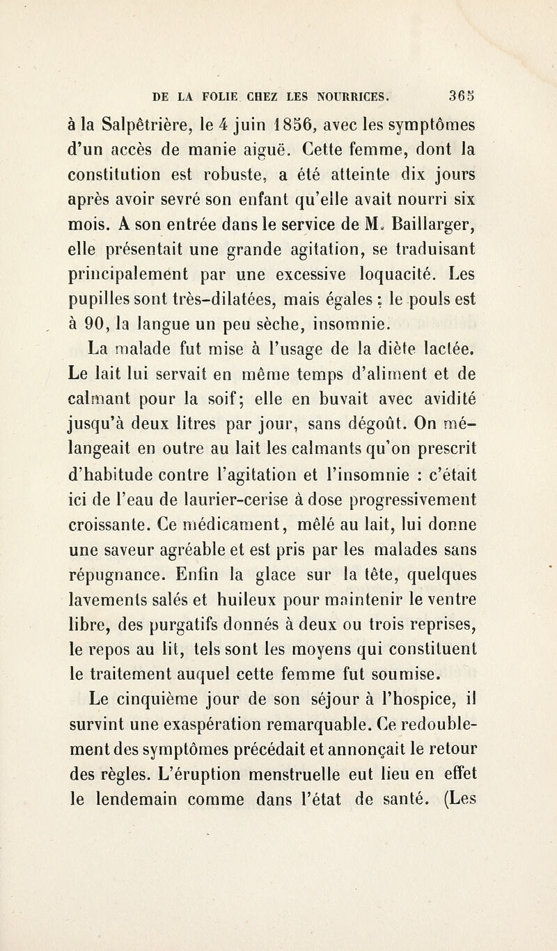 à la Salpêtrière, le 4 juin 1856, avec les symptômes d'un accès de manie aiguë. Cette femme, dont la constitution est robuste, a été atteinte dix jours après avoir sevré son enfant qu'elle avait nourri six mois. A son entrée dans le service de M- Baillarger, elle présentait une grande agitation, se traduisant principalement par une excessive loquacité. Les pupilles sont très-dilatées, mais égales ; le pouls est à 90, la langue un peu sèche, insomnie. La malade fut mise à l'usage de la diète lactée. Le lait lui servait en même temps d'aliment et de calmant pour la soif; elle en buvait avec avidité jusqu'à deux litres par jour, sans dégoût. On mé- langeait en outre au lait les calmants qu'on prescrit d'habitude contre l'agitation et l'insomnie : c'était ici de l'eau de laurier-cerise à dose progressivement croissante. Ce médicament, mêlé au lait, lui donne une saveur agréable et est pris par les malades sans répugnance. Enfin la glace sur la tête, quelques lavements salés et huileux pour maintenir le ventre libre, des purgatifs donnés à deux ou trois reprises, le repos au lit, tels sont les moyens qui constituent le traitement auquel cette femme fut soumise. Le cinquième jour de son séjour à l'hospice, il survint une exaspération remarquable. Ce redouble- ment des symptômes précédait et annonçait le retour des règles. L'éruption menstruelle eut lieu en effet le lendemain comme dans l'état de santé. (Les