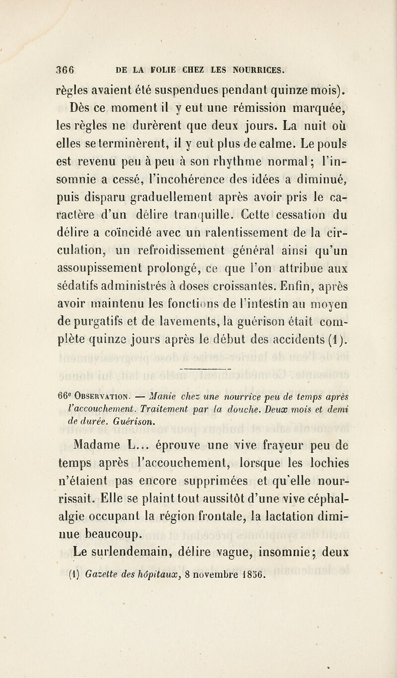 règles avaient été suspendues pendant quinze mois). Dès ce moment il y eut une rémission marquée, les règles ne durèrent que deux jours. La nuit où elles se terminèrent, il y eut plus de calme. Le pouls est revenu peu à peu à son rhythme normal; l'in- somnie a cessé, l'incohérence des idées a diminué, puis disparu graduellement après avoir pris le ca- ractère d'un délire tranquille. Cette cessation du délire a coïncidé avec un ralentissement de la cir- culation, un refroidissement général ainsi qu'un assoupissement prolongé, ce que l'on attribue aux sédatifs administrés à doses croissantes. Enfin, après avoir maintenu les fonctions de l'intestin au moyen de purgatifs et de lavements, la guérison était com- plète quinze jours après le début des accidents (1). 66e Observation. — Manie chez une nourrice peu de temps après l'accouchement. Traitement par la douche. Deux mois et demi de durée. Guérison. Madame L... éprouve une vive frayeur peu de temps après l'accouchement, lorsque les lochies n'étaient pas encore supprimées et qu'elle nour- rissait. Elle se plaint tout aussitôt d'une vive céphal- algie occupant la région frontale, la lactation dimi- nue beaucoup. Le surlendemain, délire vague, insomnie; deux (1) Gazette des hôpitaux, 8 novembre 1856.