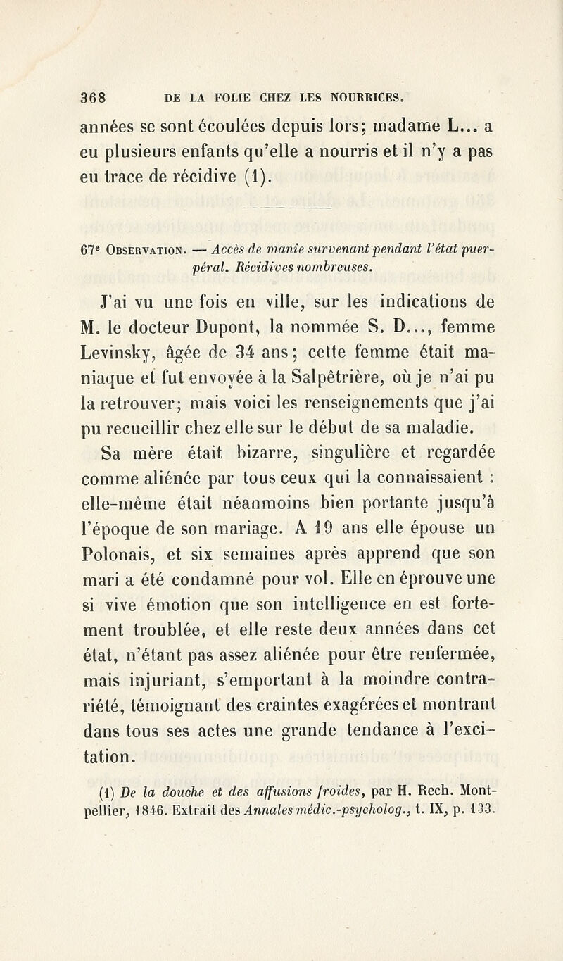 années se sont écoulées depuis lors; madame L... a eu plusieurs enfants qu'elle a nourris et il n'y a pas eu trace de récidive (1). 67e Observation. — Accès de manie survenant pendant l'état puer- péral. Récidives nombreuses. J'ai vu une fois en ville, sur les indications de M. le docteur Dupont, la nommée S. D..., femme Levinsky, âgée de 34 ans ; cette femme était ma- niaque et fut envoyée à la Salpêtrière, où je n'ai pu la retrouver; mais voici les renseignements que j'ai pu recueillir chez elle sur le début de sa maladie. Sa mère était bizarre, singulière et regardée comme aliénée par tous ceux qui la connaissaient : elle-même était néanmoins bien portante jusqu'à l'époque de son mariage. A 19 ans elle épouse un Polonais, et six semaines après apprend que son mari a été condamné pour vol. Elle en éprouve une si vive émotion que son intelligence en est forte- ment troublée, et elle reste deux années dans cet état, n'étant pas assez aliénée pour être renfermée, mais injuriant, Remportant à la moindre contra- riété, témoignant des craintes exagérées et montrant dans tous ses actes une grande tendance à l'exci- tation. (1) De la douche et des afjusions froides, par H. Rech. Mont- pellier, 1846. Extrait des Annales médic.-psycholog., t. IX, p. 133.