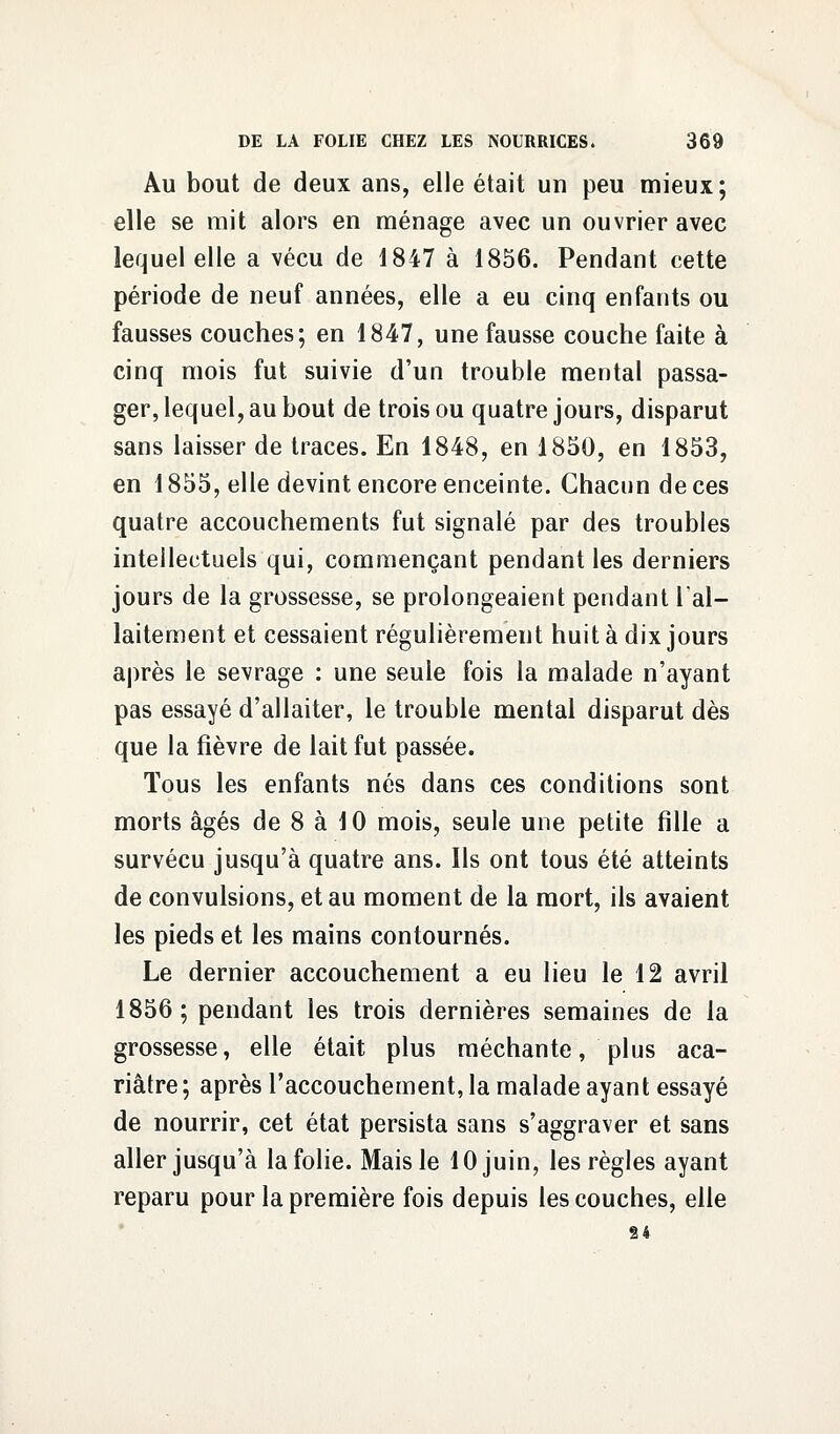 Au bout de deux ans, elle était un peu mieux; elle se mit alors en ménage avec un ouvrier avec lequel elle a vécu de 1847 à 1856. Pendant cette période de neuf années, elle a eu cinq enfants ou fausses couches; en 1847, une fausse couche faite à cinq mois fut suivie d'un trouble mental passa- ger, lequel, au bout de trois ou quatre jours, disparut sans laisser de traces. En 1848, en 1850, en 1853, en 1855, elle devint encore enceinte. Chacun de ces quatre accouchements fut signalé par des troubles intellectuels qui, commençant pendant les derniers jours de la grossesse, se prolongeaient pendant l'al- laitement et cessaient régulièrement huit à dix jours après le sevrage : une seule fois la malade n'ayant pas essayé d'allaiter, le trouble mental disparut dès que la fièvre de lait fut passée. Tous les enfants nés dans ces conditions sont morts âgés de 8 à 10 mois, seule une petite fille a survécu jusqu'à quatre ans. Ils ont tous été atteints de convulsions, et au moment de la mort, ils avaient les pieds et les mains contournés. Le dernier accouchement a eu lieu le 12 avril 1856; pendant les trois dernières semaines de la grossesse, elle était plus méchante, plus aca- riâtre ; après l'accouchement, la malade ayant essayé de nourrir, cet état persista sans s'aggraver et sans aller jusqu'à la folie. Mais le 10 juin, les règles ayant reparu pour la première fois depuis les couches, elle 24