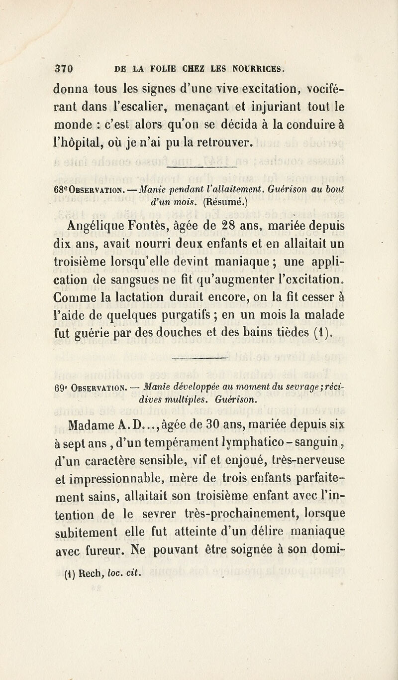 donna tous les signes d'une vive excitation, vocifé- rant dans l'escalier, menaçant et injuriant tout le monde : c'est alors qu'on se décida à la conduire à l'hôpital, où je n'ai pu la retrouver. 68eOBSERVATioN.—Manie pendant l'allaitement. Guérison au bout d'un mois. (Résumé.) Angélique Fontes, âgée de 28 ans, mariée depuis dix ans, avait nourri deux enfants et en allaitait un troisième lorsqu'elle devint maniaque ; une appli- cation de sangsues ne fit qu'augmenter l'excitation. Comme la lactation durait encore, on la fit cesser à l'aide de quelques purgatifs ; en un mois la malade fut guérie par des douches et des bains tièdes (1). 69e Observation. — Manie développée au moment du sevrage;réci- dives multiples. Guérison. Madame A. D..., âgée de 30 ans, mariée depuis six à sept ans , d'un tempérament lymphatico - sanguin, d'un caractère sensible, vif et enjoué, très-nerveuse et impressionnable, mère de trois enfants parfaite- ment sains, allaitait son troisième enfant avec l'in- tention de le sevrer très-prochainement, lorsque subitement elle fut atteinte d'un délire maniaque avec fureur. Ne pouvant être soignée à son domi- (1) Rech, loc. cit.