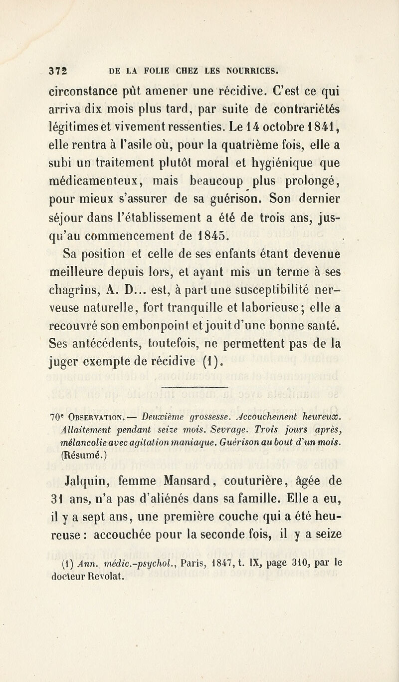 circonstance pût amener une récidive. C'est ce qui arriva dix mois plus tard, par suite de contrariétés légitimes et vivement ressenties. Le 14 octobre 1841, elle rentra à l'asile où, pour la quatrième fois, elle a subi un traitement plutôt moral et hygiénique que médicamenteux, mais beaucoup plus prolongé, pour mieux s'assurer de sa guérison. Son dernier séjour dans l'établissement a été de trois ans, jus- qu'au commencement, de 1845. Sa position et celle de ses enfants étant devenue meilleure depuis lors, et ayant mis un terme à ses chagrins, A. D... est, à part une susceptibilité ner- veuse naturelle, fort tranquille et laborieuse; elle a recouvré son embonpoint et jouit d'une bonne santé. Ses antécédents, toutefois, ne permettent pas de la juger exempte de récidive (1). 70e Observation.— Deuxième grossesse, accouchement heureux. Allaitement pendant seize mois. Sevrage. Trois jours après, mélancolie avec agitation maniaque. Guérison au bout d'un mois. (Résumé.) Jalquin, femme Mansard, couturière, âgée de 31 ans, n'a pas d'aliénés dans sa famille. Elle a eu, il y a sept ans, une première couche qui a été heu- reuse : accouchée pour la seconde fois, il y a seize (1) Ann. médic.-psychol, Paris, 1847, t. IX, page 310, par le docteur Revolat.