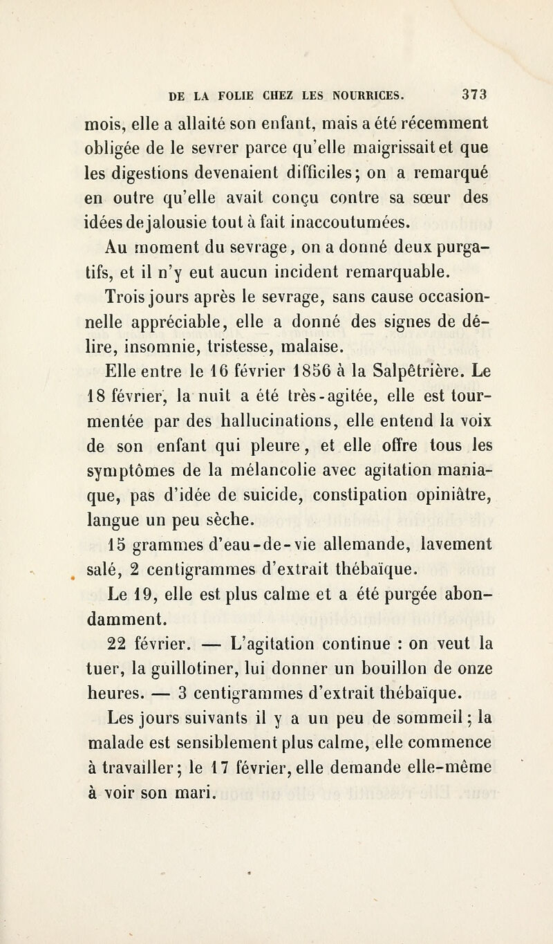 mois, elle a allaité son enfant, mais a été récemment obligée de le sevrer parce qu'elle maigrissait et que les digestions devenaient difficiles; on a remarqué en outre qu'elle avait conçu contre sa sœur des idées de jalousie tout à fait inaccoutumées. Au moment du sevrage, on a donné deux purga- tifs, et il n'y eut aucun incident remarquable. Trois jours après le sevrage, sans cause occasion- nelle appréciable, elle a donné des signes de dé- lire, insomnie, tristesse, malaise. Elle entre le 16 février 1856 à la Salpêtrière. Le 18 février, la nuit a été très-agitée, elle est tour- mentée par des hallucinations, elle entend la voix de son enfant qui pleure, et elle offre tous les symptômes de la mélancolie avec agitation mania- que, pas d'idée de suicide, constipation opiniâtre, langue un peu sèche. 15 grammes d'eau-de-vie allemande, lavement salé, 2 centigrammes d'extrait thébaïque. Le 19, elle est plus calme et a été purgée abon- damment. 22 février. — L'agitation continue : on veut la tuer, la guillotiner, lui donner un bouillon de onze heures. — 3 centigrammes d'extrait thébaïque. Les jours suivants il y a un peu de sommeil ; la malade est sensiblement plus calme, elle commence à travailler; le 17 février,elle demande elle-même à voir son mari.