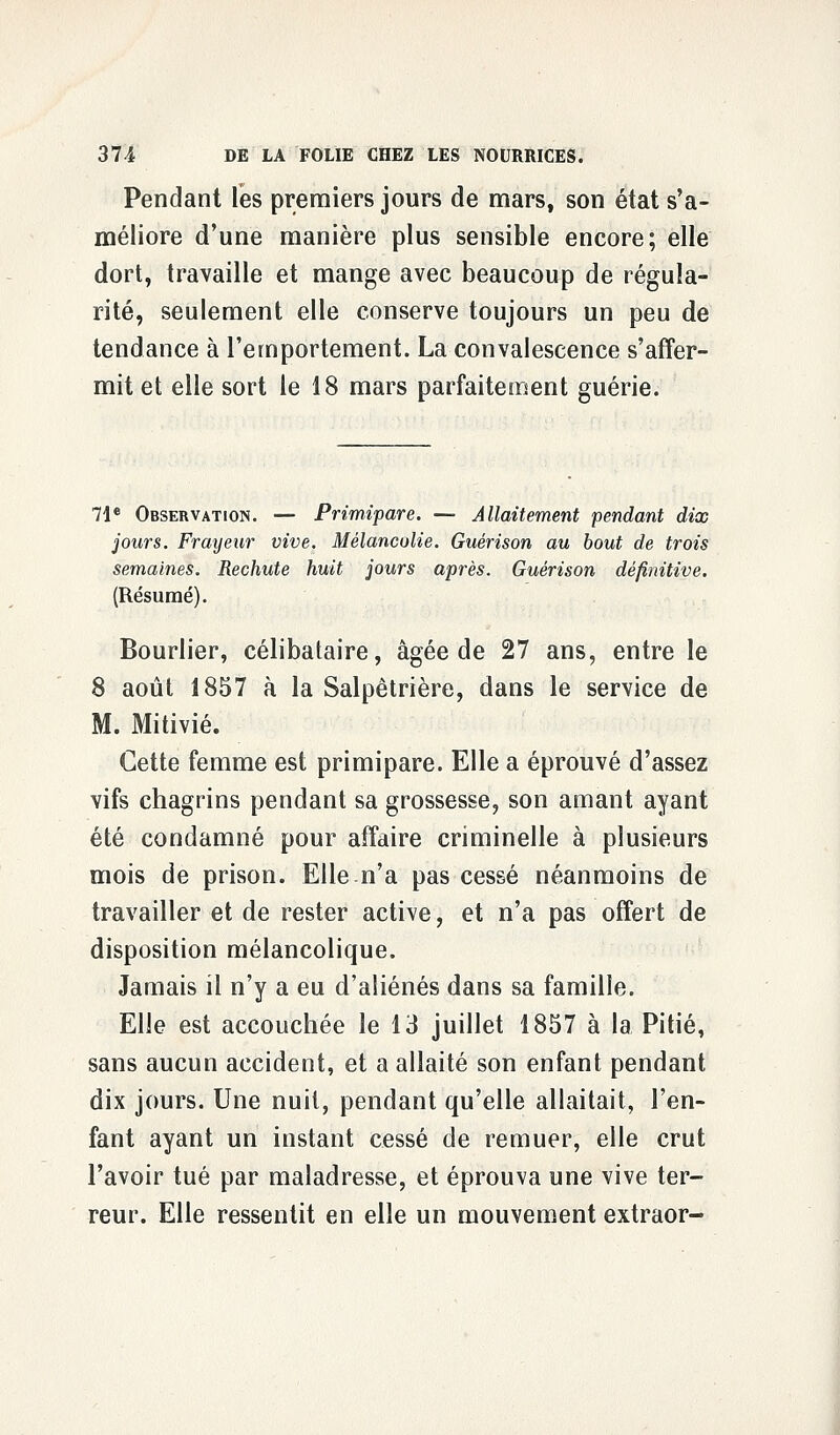 Pendant les premiers jours de mars, son état s'a- méliore d'une manière plus sensible encore; elle dort, travaille et mange avec beaucoup de régula- rité, seulement elle conserve toujours un peu de tendance à l'emportement. La convalescence s'affer- mit et elle sort le 18 mars parfaitement guérie. 71e Observation. — Primipare. — Allaitement pendant dix jours. Frayeur vive. Mélancolie. Guérison au bout de trois semaines. Rechute huit jours après. Guérison définitive. (Résumé). Bourlier, célibataire, âgée de 27 ans, entre le 8 août 1857 à la Salpêtrière, dans le service de M. Mitivié. Cette femme est primipare. Elle a éprouvé d'assez vifs chagrins pendant sa grossesse, son amant ayant été condamné pour affaire criminelle à plusieurs mois de prison. Elle n'a pas cessé néanmoins de travailler et de rester active, et n'a pas offert de disposition mélancolique. Jamais il n'y a eu d'aliénés dans sa famille. Elle est accouchée le 13 juillet 1857 à la Pitié, sans aucun accident, et a allaité son enfant pendant dix jours. Une nuit, pendant qu'elle allaitait, l'en- fant ayant un instant cessé de remuer, elle crut l'avoir tué par maladresse, et éprouva une vive ter- reur. Elle ressentit en elle un mouvement extraor-