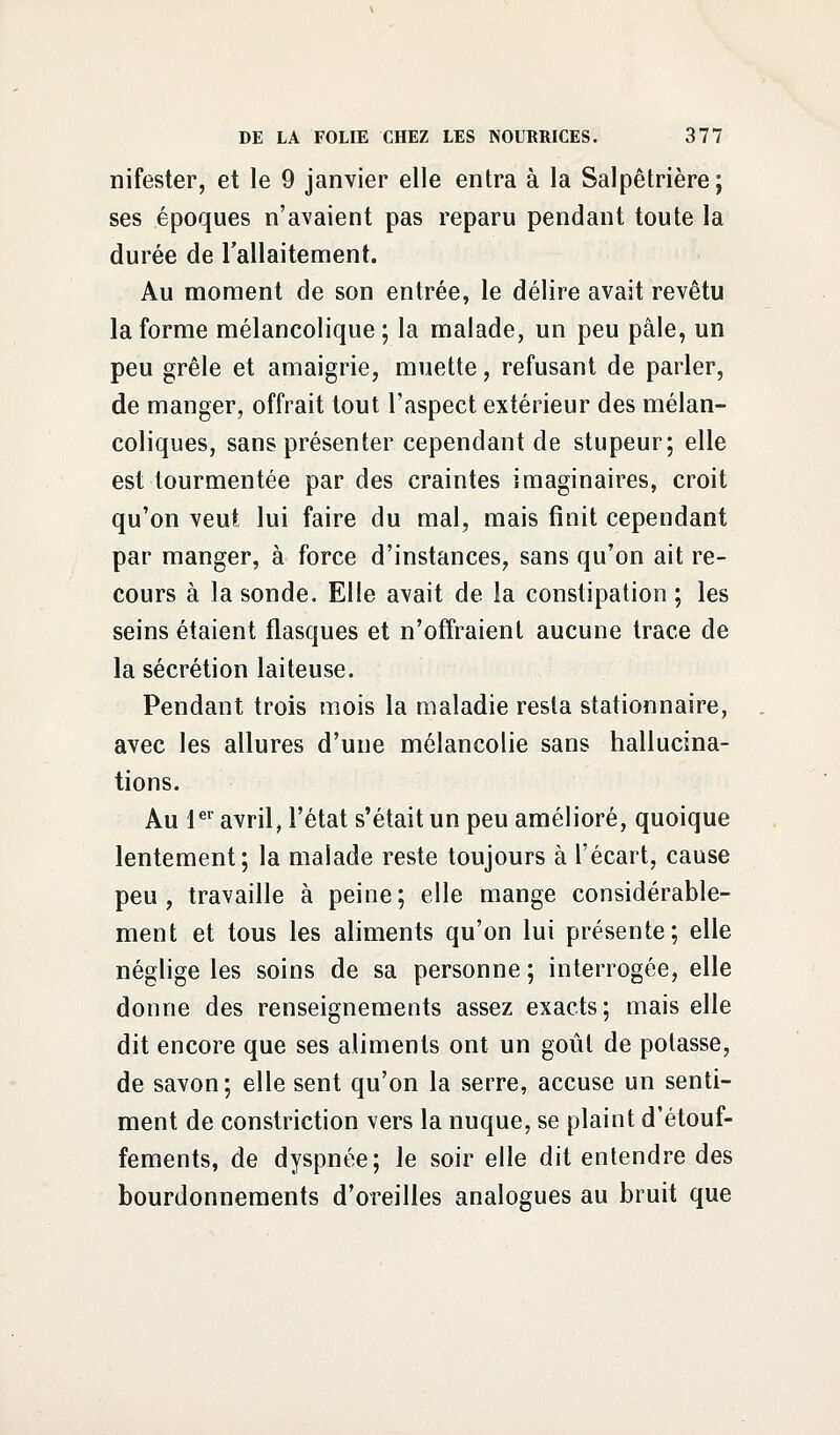 nifester, et le 9 janvier elle entra à la Salpêtrière; ses époques n'avaient pas reparu pendant toute la durée de l'allaitement. Au moment de son entrée, le délire avait revêtu la forme mélancolique ; la malade, un peu pâle, un peu grêle et amaigrie, muette, refusant de parler, de manger, offrait tout l'aspect extérieur des mélan- coliques, sans présenter cependant de stupeur; elle est tourmentée par des craintes imaginaires, croit qu'on veut lui faire du mal, mais finit cependant par manger, à force d'instances, sans qu'on ait re- cours à la sonde. Elle avait de la constipation; les seins étaient flasques et n'offraient aucune trace de la sécrétion laiteuse. Pendant trois mois la maladie resta stationnaire, avec les allures d'une mélancolie sans hallucina- tions. Au 1er avril, l'état s'était un peu amélioré, quoique lentement; la malade reste toujours à l'écart, cause peu, travaille à peine; elle mange considérable- ment et tous les aliments qu'on lui présente; elle néglige les soins de sa personne ; interrogée, elle donne des renseignements assez exacts; mais elle dit encore que ses aliments ont un goût de potasse, de savon; elle sent qu'on la serre, accuse un senti- ment de constriction vers la nuque, se plaint d'étouf- fements, de dyspnée; le soir elle dit entendre des bourdonnements d'oreilles analogues au bruit que