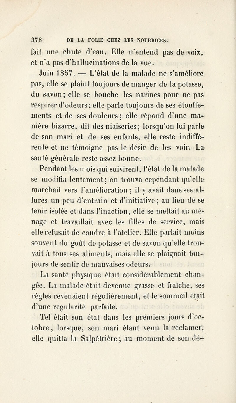 fait une chute d'eau. Elle n'entend pas de voix, et n'a pas d'hallucinations de la vue. Juin 1857. — L'état de la malade ne s'améliore pas, elle se plaint toujours de manger de la potasse, du savon ; elle se bouche les narines pour ne pas respirer d'odeurs; elle parle toujours de ses étouffe- ments et de ses douleurs ; elle répond d'une ma- nière bizarre, dit des niaiseries; lorsqu'on lui parle de son mari et de ses enfants, elle reste indiffé- rente et ne témoigne pas le désir de les voir. La sanlé générale reste assez bonne. Pendant les mois qui suivirent, l'état de la malade se modifia lentement; on trouva cependant qu'elle marchait vers l'amélioration; il y avait dans ses al- lures un peu d'entrain et d'initiative; au lieu de se tenir isolée et dans l'inaction, elle se mettait au mé- nage et travaillait avec les filles de service, mais elle refusait de coudre à l'atelier. Elle parlait moins souvent du goût de potasse et de savon qu'elle trou- vait à tous ses aliments, mais elle se plaignait tou- jours de sentir de mauvaises odeurs. La santé physique était considérablement chan- gée. La malade était devenue grasse et fraîche, ses règles revenaient régulièrement, et le sommeil était d'une régularité parfaite. Tel était son état dans les premiers jours d'oc- tobre , lorsque, son mari étant venu la réclamer, elle quitta la Salpêtrière ; au moment de son dé-