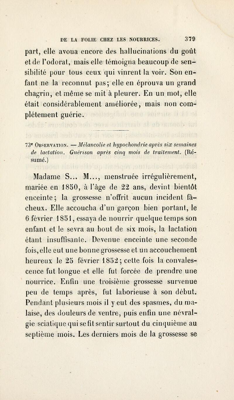 part, elle avoua encore des hallucinations du goût et de l'odorat, mais elle témoigna beaucoup de sen- sibilité pour tous ceux qui vinrent la voir. Son en- fant ne la reconnut pas; elle en éprouva un grand chagrin, et même se mit à pleurer. En un mot, elle était considérablement améliorée, mais non com- plètement guérie. 73e Observation. —Mélancolie et hypochondrie après six semaines de lactation. Guérison après cinq mois de traitement. (Ré- sumé.) Madame S... M..., menstruée irrégulièrement, mariée en 1850, à l'âge de 22 ans, devint bientôt enceinte; la grossesse n'offrit aucun incident fâ- cheux. Elle accoucha d'un garçon bien portant, le 6 février 1851, essaya de nourrir quelque temps son enfant et le sevra au bout de six mois, la lactation étant insuffisante. Devenue enceinte une seconde fois, elle eut une bonne grossesse et un accouchement heureux le 25 février 1852; cette fois la convales- cence fut longue et elle fut forcée de prendre une nourrice. Enfin une troisième grossesse survenue peu de temps après, fut laborieuse à son début. Pendant plusieurs mois il y eut des spasmes, du ma- laise, des douleurs de ventre, puis enfin une névral- gie sciatique qui se fit sentir surtout du cinquième au septième mois. Les derniers mois de la grossesse se