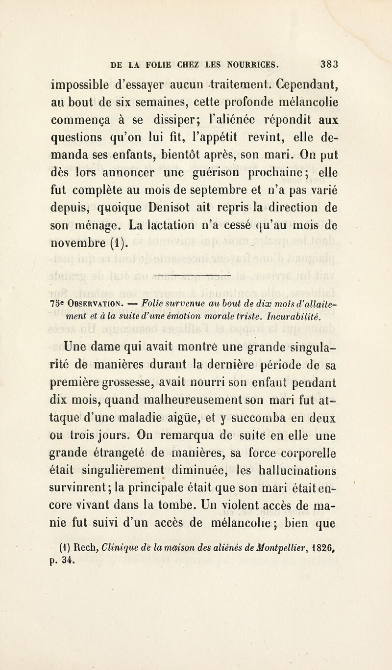 impossible d'essayer aucun traitement. Cependant, au bout de six semaines, cette profonde mélancolie commença à se dissiper; l'aliénée répondit aux questions qu'on lui fit, l'appétit revint, elle de- manda ses enfants, bientôt après, son mari. On put dès lors annoncer une guérison prochaine; elle fut complète au mois de septembre et n'a pas varié depuis, quoique Denisot ait repris la direction de son ménage. La lactation n'a cessé qu'au mois de novembre (1). 75e Observation. — Folie survenue au bout de dix mois d'allaite- ment et à la suite d'une émotion morale triste. Incurabilité. Une dame qui avait montré une grande singula- rité de manières durant la dernière période de sa première grossesse, avait nourri son enfant pendant dix mois, quand malheureusement son mari fut at- taqué d'une maladie aigùe, et y succomba en deux ou trois jours. On remarqua de suite en elle une grande étrangeté de manières, sa force corporelle était singulièrement diminuée, les hallucinations survinrent; la principale était que son mari était en- core vivant dans la tombe. Un violent accès de ma- nie fut suivi d'un accès de mélancolie; bien que (1) Rech, Clinique de la maison des aliénés de Montpellier, 1826, p. 34.