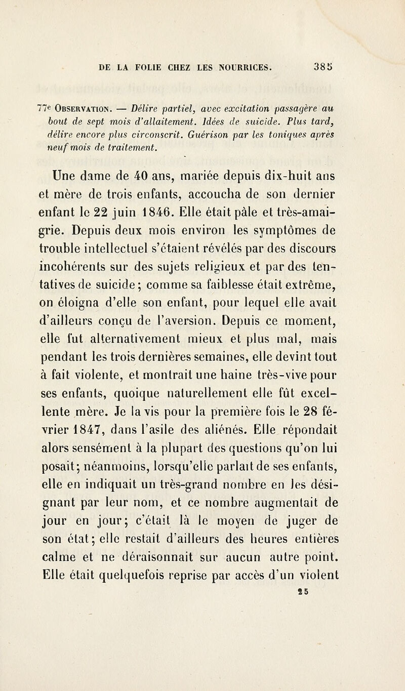 77e Observation. — Délire partiel, avec excitation passagère au bout de sept mois d'allaitement. Idées de suicide. Plus tard, délire encore plus circonscrit. Guérison par les toniques après neuf mois de traitement. Une dame de 40 ans, mariée depuis dix-huit ans et mère de trois enfants, accoucha de son dernier enfant le 22 juin 1846. Elle était pâle et très-amai- grie. Depuis deux mois environ les symptômes de trouble intellectuel s'étaient révélés par des discours incohérents sur des sujets religieux et par des ten- tatives de suicide ; comme sa faiblesse était extrême, on éloigna d'elle son enfant, pour lequel elle avait d'ailleurs conçu de l'aversion. Depuis ce moment, elle fut alternativement mieux et plus mal, mais pendant les trois dernières semaines, elle devint tout à fait violente, et montrait une haine très-vive pour ses enfants, quoique naturellement elle fût excel- lente mère. Je la vis pour la première fois le 28 fé- vrier 1847, dans l'asile des aliénés. Elle répondait alors sensément à la plupart des questions qu'on lui posait; néanmoins, lorsqu'elle parlait de ses enfants, elle en indiquait un très-grand nombre en les dési- gnant par leur nom, et ce nombre augmentait de jour en jour; c'était là le moyen de juger de son état; elle restait d'ailleurs des heures entières calme et ne déraisonnait sur aucun autre point. Elle était quelquefois reprise par accès d'un violent 25