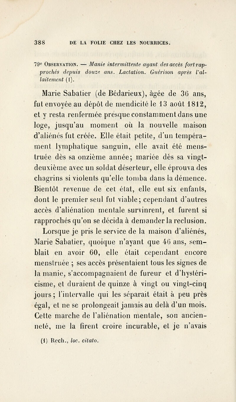 79e Observation. — Manie intermittente ayant des accès fortrap- prochés depuis douze ans. Lactation. Guérison après l'al- laitement (1). Marie Sabatier (de Bédarieux), âgée de 36 ans, fut envoyée au dépôt de mendicité le 13 août 1812, et y resta renfermée presque constamment dans une loge, jusqu'au moment où la nouvelle maison d'aliénés fut créée. Elle était petite, d'un tempéra- ment lymphatique sanguin, elle avait été mens- truée dès sa onzième année; mariée dès sa vingt- deuxième avec un soldat déserteur, elle éprouva des chagrins si violents qu'elle tomba dans la démence. Bientôt revenue de cet état, elle eut six enfants, dont le premier seul fut viable; cependant d'autres accès d'aliénation mentale survinrent, et furent si rapprochés qu'on se décida à demander la réclusion. Lorsque je pris le service de la maison d'aliénés, Marie Sabatier, quoique n'ayant que 46 ans, sem- blait en avoir 60, elle était cependant encore menstruée ; ses accès présentaient tous les signes de la manie, s'accompagnaient de fureur et d'hystéri- cisme, et duraient de quinze à vingt ou vingt-cinq jours; l'intervalle qui les séparait était à peu près égal, et ne se prolongeait jamais au delà d'un mois. Cette marche de l'aliénation mentale, son ancien- neté, me la firent croire incurable, et je n'avais