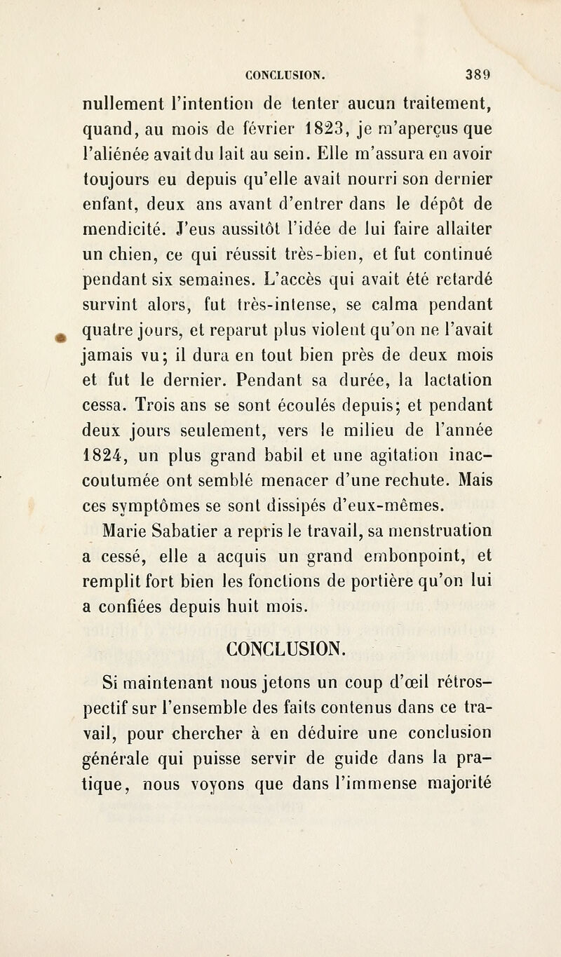 nullement l'intention de tenter aucun traitement, quand, au mois de février 1823, je m'aperçus que l'aliénée avait du lait au sein. Elle m'assura en avoir toujours eu depuis qu'elle avait nourri son dernier enfant, deux ans avant d'entrer dans le dépôt de mendicité. J'eus aussitôt l'idée de lui faire allaiter un chien, ce qui réussit très-bien, et fut continué pendant six semaines. L'accès qui avait été retardé survint alors, fut très-intense, se calma pendant quatre jours, et reparut plus violent qu'on ne l'avait jamais vu; il dura en tout bien près de deux mois et fut le dernier. Pendant sa durée, la lactation cessa. Trois ans se sont écoulés depuis; et pendant deux jours seulement, vers le milieu de l'année 1824, un plus grand babil et une agitation inac- coutumée ont semblé menacer d'une rechute. Mais ces symptômes se sont dissipés d'eux-mêmes. Marie Sabatier a repris le travail, sa menstruation a cessé, elle a acquis un grand embonpoint, et remplit fort bien les fonctions de portière qu'on lui a confiées depuis huit mois. CONCLUSION. Si maintenant nous jetons un coup d'œil rétros- pectif sur l'ensemble des faits contenus dans ce tra- vail, pour chercher à en déduire une conclusion générale qui puisse servir de guide dans la pra- tique, nous voyons que dans l'immense majorité