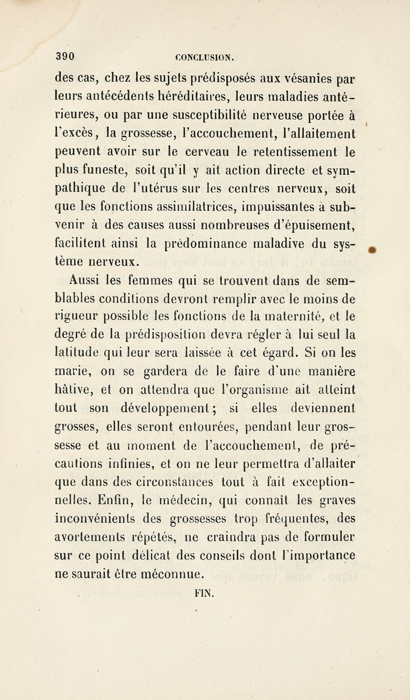 des cas, chez les sujets prédisposés aux vésanies par leurs antécédents héréditaires, leurs maladies anté- rieures, ou par une susceptibilité nerveuse portée à l'excès, la grossesse, l'accouchement, l'allaitement peuvent avoir sur le cerveau le retentissement le plus funeste, soit qu'il y ait action directe et sym- pathique de l'utérus sur les centres nerveux, soit que les fonctions assimilatrices, impuissantes à sub- venir à des causes aussi nombreuses d'épuisement, facilitent ainsi la prédominance maladive du sys- tème nerveux. Aussi les femmes qui se trouvent dans de sem- blables conditions devront remplir avec le moins de rigueur possible les fonctions de la maternité, et le degré de la prédisposition devra régler à lui seul la latitude qui leur sera laissée à cet égard. Si on les marie, on se gardera de le faire d'une manière hâtive, et on attendra que l'organisme ait atteint tout son développement ; si elles deviennent grosses, elles seront entourées, pendant leur gros- sesse et au moment de l'accouchement, de pré- cautions infinies, et on ne leur permettra d'allaiter que dans des circonstances tout à fait exception- nelles. Enfin, le médecin, qui connaît les graves inconvénients des grossesses trop fréquentes, des avortements répétés, ne craindra pas de formuler sur ce point délicat des conseils dont l'importance ne saurait être méconnue. FIN.