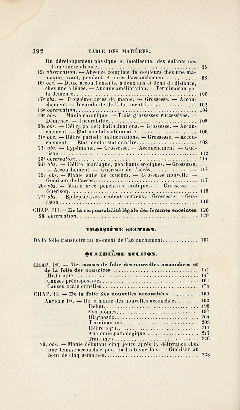 Du développement physique el intellectuel des enfants nés d'une mère aliénée , 95 15e observation. — Absence complète de douleurs chez une ma- niaque, avant, pendant et après l'accouchement 98 16e obs. — Deux accouchements, à deux ans et demi de distance, chez une aliénée. — Aucune amélioration. - Terminaison par la démence 100 17e obs. — Troisième accès de manie. — Grossesse. — Accou- chement. — Incurabilité de l'état mental 102 18e observation... 104 19e 065. — Manie chronique. — Trois grossesses successives. — Démence. — Incurabilité 105 20e obs. —Délire partiel; hallucinations.— Grossesse. —Accou- chement. — Etat mental stationnaire 106 21e obs. — Délire partiel ; hallucinations. — Grossesse. —Accou- chement. — État mental stationnaire 108 22e obs. — Lypémanie. — Grossesse. — Accouchement. — Gué- rison 112 23e observation 114 24e obs. — Délire maniaque, penchants erotiques. —Grossesse. — Accouchement. — Guérison de l'accès 114 25e obs. — Manie suite de couches. — Grossesse nouvelle. — Guérison de l'accès. 117 26e 06s. — Manie avec penchants erotiques. — Grossesse. — Guérison 118 27e obs. — Epilepsie avec accidents nerveux.— Grossesse.— Gué- rison H9 CHAP. III.— Sîe la responsabilité légale des femmes enceintes. 120 28e observation 129 TBOISlÈMK section. De la folie transitoire au moment de l'accouchement 134 QIIJlTBIKJIK section. CHAP. Ier. — Des causes de folie des nouvelles accouchées et de la folie des nourrices 147 Historique 147 Causes prédisposantes 161 Causes occasionnelles 174 CHAP. II. — 35e la folie des nouvelles accouchées 190 Article Ier. — De la manie des nouvelles accouchées 193 Début , 195 Symptômes 197 Diagnostic 204 Terminaisons 208 Délire aigu.. -'11 Analomie pathologique . 217 Traitement '226 29e obs. — Manie débutant cinq jours après la délivrance chez une femme accouchée pour la huitième fois. — Guérison au bout de cinq semaines 238