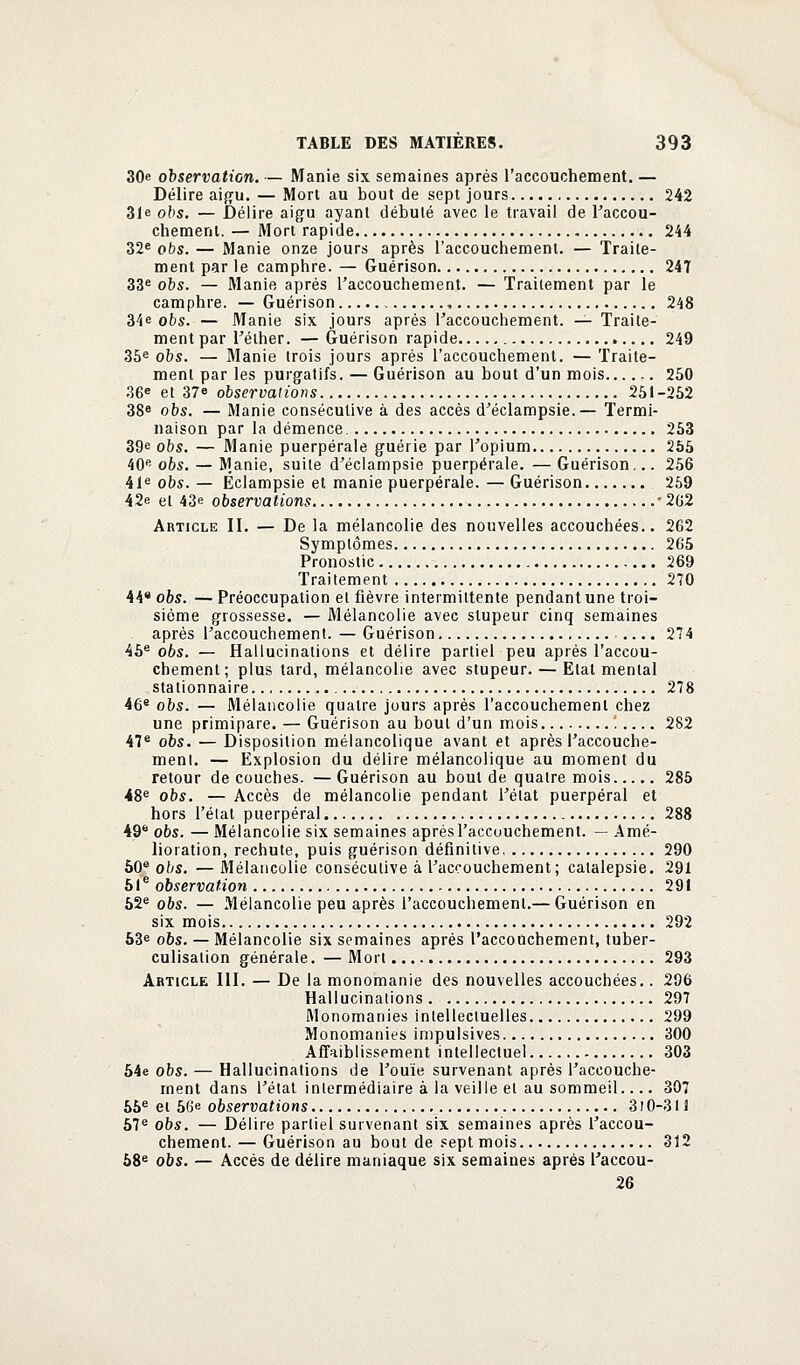 30e observation. — Manie six semaines après l'accouchement. — Délire aigu. — Mort au bout de sept jours 242 31e obs. — Délire aigu ayant débuté avec le travail de l'accou- chement. — Mort rapide 244 32e obs. — Manie onze jours après l'accouchement. — Traite- ment par le camphre. — Guérison 247 33e obs. — Manie après l'accouchement. — Traitement par le camphre. — Guérison 248 34e obs. — Manie six jours après l'accouchement. — Traite- ment par l'élher. — Guérison rapide 249 35e obs. — Manie trois jours après l'accouchement. — Traite- ment par les purgatifs. — Guérison au bout d'un mois ,. 250 36e et 37e observations 251-252 38e obs. — Manie consécutive à des accès d'éclampsie.— Termi- naison par la démence 253 39e obs. — Manie puerpérale guérie par l'opium 255 40e obs. — M.anie, suite d'éclampsie puerpérale. — Guérison... 256 41e obs. — Éclampsie et manie puerpérale. — Guérison 259 42e et 43e observations *262 Article II. — De la mélancolie des nouvelles accouchées.. 262 Symptômes 265 Pronostic 269 Traitement 270 44* obs. — Préoccupation et fièvre intermittente pendant une troi- sième grossesse. — Mélancolie avec stupeur cinq semaines après l'accouchement. — Guérison .... 274 45e obs. — Hallucinations et délire partiel peu après l'accou- chement; plus tard, mélancolie avec stupeur. — Etal mental stationnaire 278 46e obs. — Mélancolie quatre jours après l'accouchement chez une primipare. — Guérison au bout d'un mois ! 282 47e obs. — Disposition mélancolique avant et après l'accouche- ment. — Explosion du délire mélancolique au moment du retour découches. —Guérison au bout de quatre mois 285 48e obs. — Accès de mélancolie pendant l'état puerpéral et hors l'état puerpéral 288 49 obs. — Mélancolie six semaines après l'accouchement. — Amé- lioration, rechute, puis guérison définitive 290 50e obs. —Mélancolie consécutive à l'accouchement ; catalepsie. 291 51e observation 291 52e obs. — Mélancolie peu après l'accouchement.— Guérison en six mois 292 53e obs. — Mélancolie six semaines après l'accouchement, tuber- culisation générale. — Mort 293 Article 111. — De la monomanie des nouvelles accouchées.. 296 Hallucinations . 297 Monomanies intellectuelles 299 Monomanies impulsives 300 Affaiblissement intellectuel 303 54e obs. — Hallucinations de l'ouïe survenant après l'accouche- ment dans l'état intermédiaire à la veille et au sommeil.... 307 55e et 56e observations 310-311 57e obs. — Délire partiel survenant six semaines après l'accou- chement. — Guérison au bout de sept mois 312 58e obs. — Accès de délire maniaque six semaines après l'accou- 26