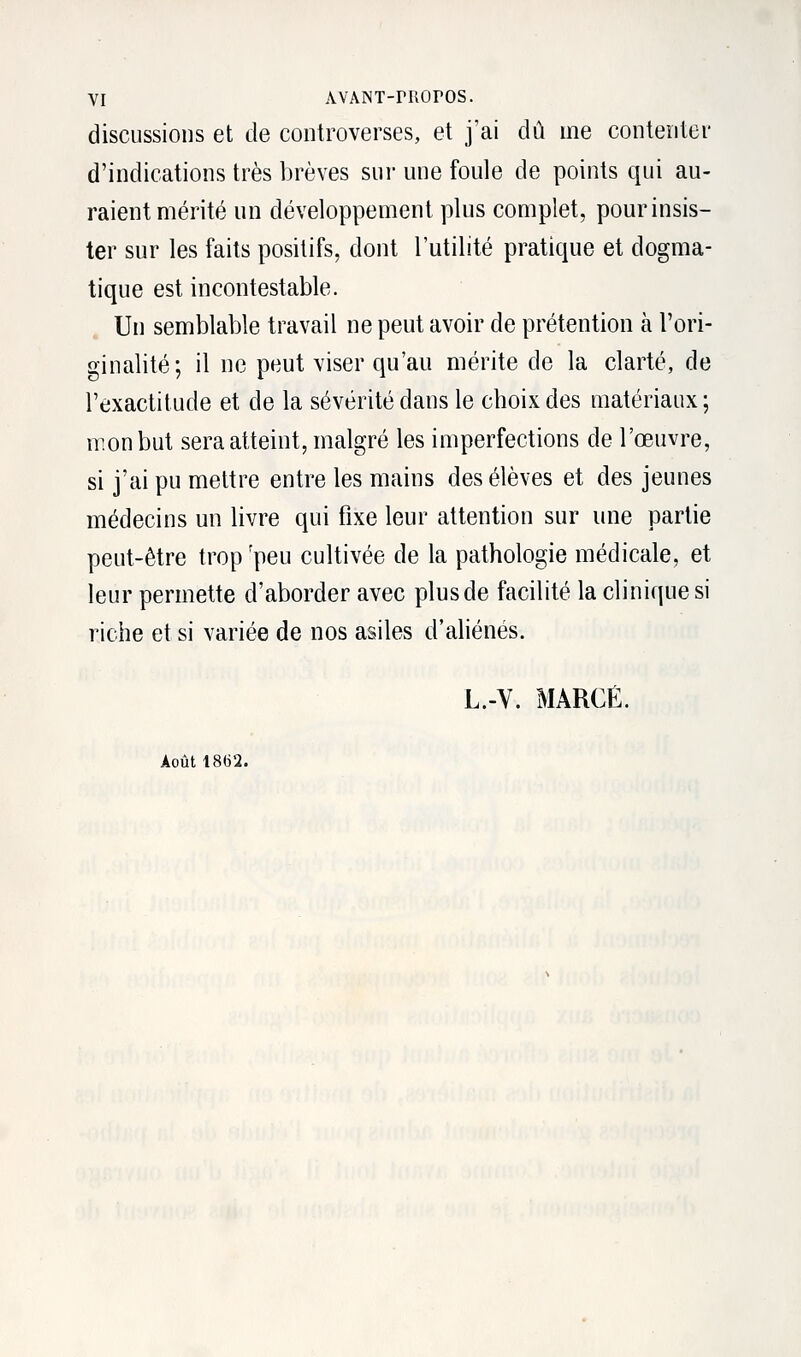 discussions et de controverses, et j'ai dû me contenter d'indications très brèves sur une foule de points qui au- raient mérité un développement plus complet, pour insis- ter sur les faits positifs, dont l'utilité pratique et dogma- tique est incontestable. Un semblable travail ne peut avoir de prétention à l'ori- ginalité; il ne peut viser qu'au mérite de la clarté, de l'exactitude et de la sévérité dans le choix des matériaux ; mon but sera atteint, malgré les imperfections de l'œuvre, si j'ai pu mettre entre les mains des élèves et des jeunes médecins un livre qui fixe leur attention sur une partie peut-être trop:peu cultivée de la pathologie médicale, et leur permette d'aborder avec plusde facilité la clinique si riche et si variée de nos asiles d'aliénés. L.-V. MARGE. Août 1862.