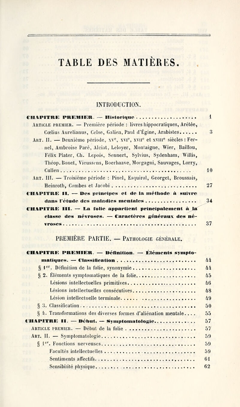 TABLE DES MATIERES. INTRODUCTION. CHAPITRE PREMIER. — Historique 1 Article premier. — Première période : livres hippocratiques, Arétée, Cœlius Aurelianus, Celse, Galien, Paul d'Égine, Arabistes 3 Art. II. — Deuxième période, \\e, xvie, xvue et xvine siècles: Fer- nel, Ambroise Paré, Alciat, Leloyer, Montaigne, Wier, Baillou, Félix Plater, Ch. Lepois, Sennert, Sylvius, Sydenham, Willis, Théop.Bonet, Vieussens, Boerliaave, Morgagni, Sauvages, Lorry, Cullen 10 Art. III. — Troisième période : Pinel, Esquirol, Georget, Broussais, Heinroth, Combes et Jacobi 27 CHAPITRE II. — Res principes et de In méthode à suivre dans l'étude des iMalatlies mentales 34 CHAPITRE III. — &u folie appartient principalement à la classe des névroses. — Caractères généraux des né- vroses 37 PREMIÈRE PARTIE. — Pathologie générale. CHAPITRE PREMIER. — Réfinition. — Éléments synipto- matiques. — Classification 44 § ier. Définition de la folie, synonymie 44 § 2. Éléments symptomatiques de la folie 45 Lésions intellectuelles primitives 46 Lésions intellectuelles consécutives 48 Lésion intellectuelle terminale 49 § 3. Classification,., 50 | 4. Transformations des diverses formes d'aliénation mentale. ... 55 CHAPITRE II. — Rebut. — Symptomatologic 57 Article premier. — Début de la folie 57 Art. II. — Symptomatologie 59 § 1er. Fonctions nerveuses 59 Facultés intellectuelles 59 Sentiments affectifs Gl Sensibilité physique 62