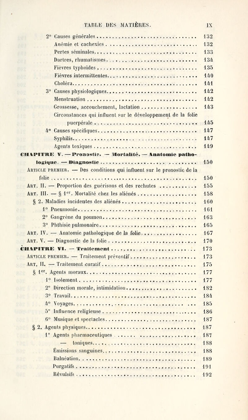 2° Causes générales 132 Anémie et cachexies 132 Pertes séminales 133 Dartres, rhumatismes 134 Fièvres typhoïdes 135 Fièvres intermittentes 140 Choléra 141 3° Causes physiologiques 142 Menstruation 142 Grossesse, accouchement, lactation , . . 143 Circonstances qui influent sur le développement de la folie puerpérale 145 4° Causes spécifiques 147 Syphilis 147 Agents toxiques 149 CHAPITRE V.—Pronostic. — 31ortalité.— Anatomie patho- logique . — Diagnostic 150 Article premier. — Des conditions qui influent sur le pronoslic de la folie 150 Art. II. — Proportion des guérisons et des rechutes 155 Art. III. — § 1er. Mortalité chez les aliénés 158 § 2. Maladies incidentes des aliénés 160 1° Pneumonie , 161 2° Gangrène du poumon , 163 3° Phthisie pulmonaire 165 Art. IV. — Anatomie pathologique de la folie . 167 Art. V. — Diagnostic de la folie 170 CHAPITRE VI. — Traitement . . 173 Article premier. — Traitement préventif , 173 Art. II. — Traitement curatif 175 § 1er. Agents moraux 177 1° Isolement 177 2° Direction morale, intimidation , 182 3° Travail 184 4° Voyages 185 5° Influence religieuse 186 6° Musique et spectacles , 187 § 2. Agents physiques 187 1° Agents pharmaceutiques , 187 — toniques 188 Émissions sanguines 188 Balnéation 189 Purgatifs 191 Révulsifs 192