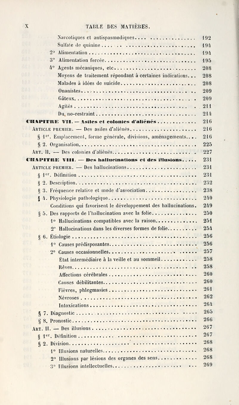 Narcotiques et antispasmodiques 192 Sulfate de quinine .... 194 2° Alimentation 194 3° Alimentation forcée 195 4° Agents mécaniques, etc 208 Moyens de traitement répondant à certaines indications. .. 208 Malades à idées de suicide 208 Onanistes.. . - .. 209 Gâteux 209 Agités .211 Du, no-restraint 214 CBBAlM'Jri&E VII. — Asiles et colonies d'aliénés 216 Article premier. — Des asiles d'aliénés 216 § 1er. Emplacement, forme générale, divisions, aménagements.. . . 216 § 2. Organisation 225 Art. II. — Des colonies d'aliénés « 227 CHAPITRE VIII. — Des hallucinations et des illusions. .... 231 Article premier. — Des hallucinations 231 § 1er. Définition 231 § 2. Description 232 § 3. Fréquence relative et mode d'association 238 § 4. Physiologie pathologique 240 Conditions qui favorisent le développement des hallucinations. 249 § 5. Des rapports de l'hallucination avec la folie 250 1° Hallucinations compatibles avec la raison 251 2 Hallucinations dans les diverses formes de folie 254 § 6. Étiologie 256 1° Causes prédisposantes 256 2° Causes occasionnelles 257 État intermédiaire à la veille et au sommeil 258 Rêves .. 258 Affections cérébrales 260 Causes débilitantes • 260 Fièvres, phlegmasies 261 Névroses 262 Intoxications 264 § 7. Diagnostic 265 § 8. Pronostic 266 Art. II. — Des illusions 267 § 1er. Définition 267 § 2. Division 268 1° Illusions naturelles » 268 2° Illusions par lésions des organes des sens 268 3° Illusions intellectuelles 269