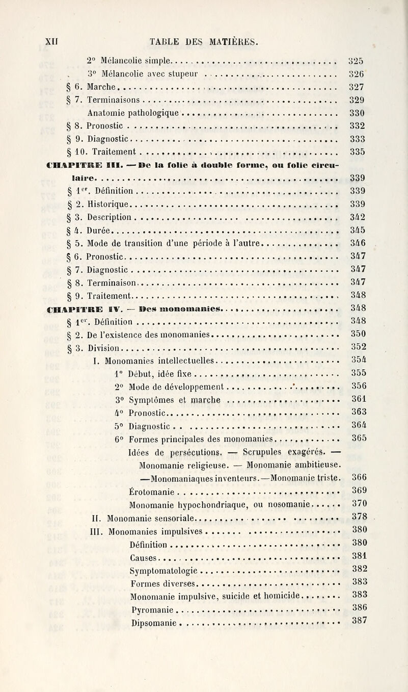 2° Mélancolie simple 325 3° Mélancolie avec stupeur 326 § 6. Marche 327 § 7. Terminaisons 329 Anatomie pathologique 330 § 8. Pronostic , 332 § 9. Diagnostic 333 § 10. Traitement , 335 CHAPITRE III. — »e la folie à double forme, ou folie circu- laire 339 § 1er. Définition 339 § 2. Historique 339 § 3. Description , 342 § 4. Durée 345 § 5. Mode de transition d'une période à l'autre 346 § 6. Pronostic 347 § 7. Diagnostic . 347 § 8. Terminaison 347 § 9. Traitement 348 CHAPITRE IV. — Mes monoinanîes 348 § 1er. Définition 348 § 2. De l'existence des monomanies 350 § 3. Division 352 I. Monomanies intellectuelles 354 1° Début, idée fixe 355 2° Mode de développement ' 356 3° Symptômes et marche 361 4° Pronostic 363 5° Diagnostic 364 6° Formes principales des monomanies 365 Idées de persécutions. — Scrupules exagérés. — Monomanie religieuse. — Monomanie ambitieuse. —Monomaniaques inventeurs.—Monomanie triste. 366 Érotomanie 369 Monomanie hypochondriaque, ou nosomanie 370 II. Monomanie sensoriale. 378 III. Monomanies impulsives 380 Définition 380 Causes 381 Symptomatologie 382 Formes diverses 383 Monomanie impulsive, suicide et homicide 383 Pyromanie 386 Dipsomanie 387