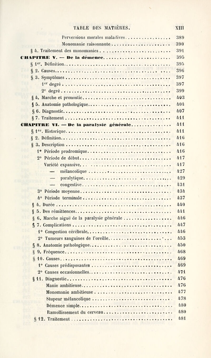 Perversions morales maladives 389 Monomanie raisonnante 390 § 4. Traitement des monomanies 391 CHAPITRE V. — De la démence 395 § 1er. Définition 395 § 2. Causes 396 § 3. Symptômes 397 1er degré 397 2e degré 399 § 4. Marche et pronostic , 403 § 5. Anatomie pathologique 404 § 6. Diagnostic 407 § 7. Traitement 411 CHAPITRE VI. — De la paralysie générale 411 § 1er. Historique 411 § 2. Définition 416 § 3. Description 416 1° Période prodromique 416 2° Période de début 417 Variété expansive 417 — mélancolique 427 — paralytique 429 — congestive 431 3° Période moyenne 434 4° Période terminale 437 § 4. Durée 440 § 5. Des rémittences 441 § 6. Marche aiguë de la paralysie générale 446 § 7. Complications 447 1° Congestion cérébrale., 446 2° Tumeurs sanguines de l'oreille ... 453 § 8. Anatomie pathologique „ 450 § 9. Fréquence 468 § 10. Causes 469 1° Causes prédisposantes 469 2° Causes occasionnelles 471 § 11. Diagnostic 476 Manie ambitieuse 476 Monomanie ambitieuse 477 Stupeur mélancolique 478 Démence simple 480 Ramollissement du cerveau 480 § 12. Traitement 481