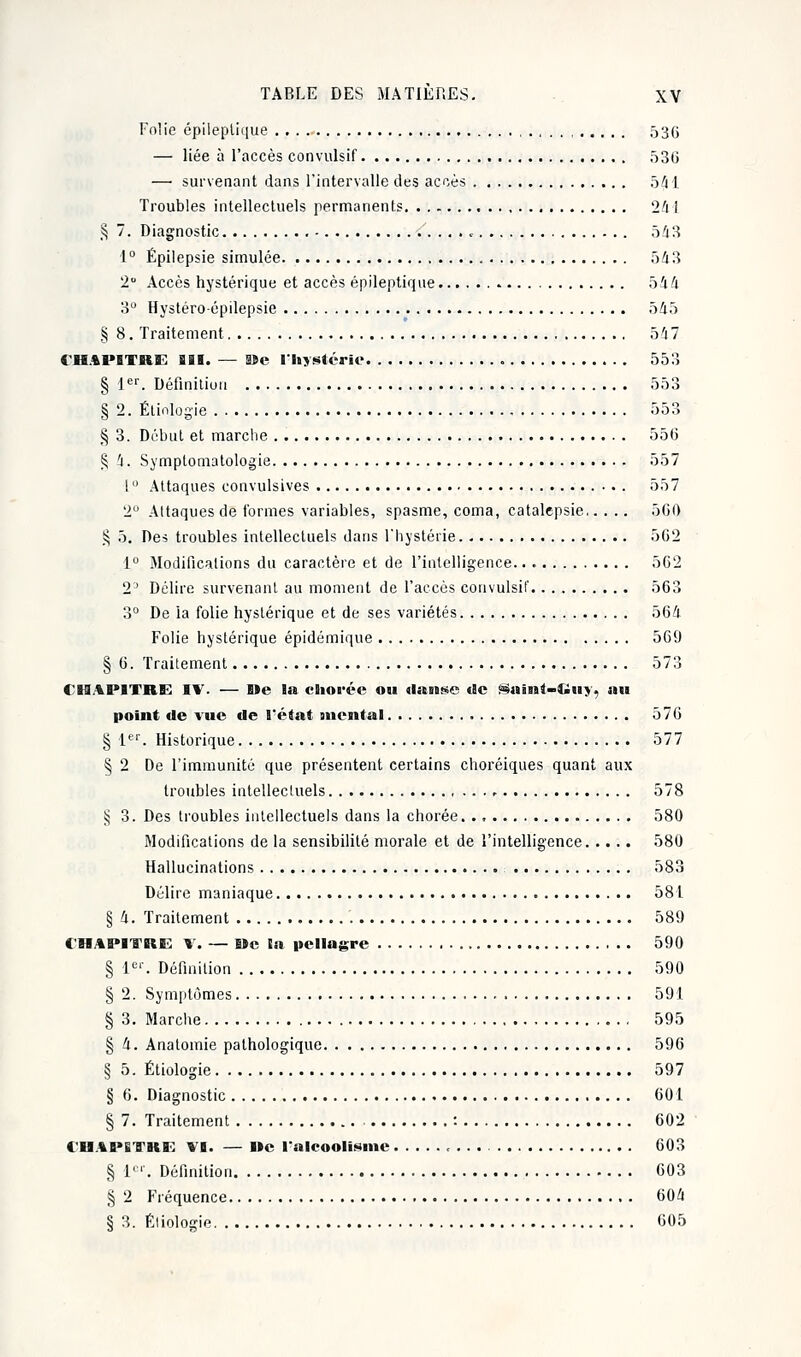 Folie épileplique 53G — liée à l'accès çonvulsif 53G —■ survenant dans l'intervalle des accès 541 Troubles intellectuels permanents 24 i § 7. Diagnostic 543 1° Épilepsie simulée 543 2° Accès hystérique et accès épileptique 544 3° Hystéro-épilepsie 545 § 8. Traitement 54 7 CHAPITRE BSI. — SBe l'hystérie 553 § 1er. Définition 553 § 2. Étiologie 553 § 3. Début et marche 55(3 § 4. Symptomatologie 557 1 ° Attaques convulsives 557 2° Attaques de formes variables, spasme, coma, catalepsie 560 § 5. Des troubles intellectuels dans l'hystérie 5(32 1° Modifications du caractère et de l'intelligence.. 5C2 2' Délire survenant au moment de l'accès çonvulsif 563 3° De la folie hystérique et de ses variétés 564 Folie hystérique épidémique 569 § 6. Traitement 573 CHAPITRE IV. — fi»e la chorée ou danse (9c Saint-Ciuv, au point de vue de l'état gnental 576 § 1er. Historique 577 § 2 De l'immunité que présentent certains choréiques quant aux troubles intellectuels 578 § 3. Des troubles intellectuels dans la chorée 580 Modifications de la sensibilité morale et de l'intelligence 580 Hallucinations 583 Délire maniaque 581 § 4. Traitement 589 CHAPITRE \. — 8>e la pellagre 590 § 1er. Définition 590 § 2. Symptômes 591 § 3. Marche 595 § 4. Anatomie pathologique 596 § 5. Étiologie 597 § 6. Diagnostic 601 § 7. Traitement , : 602 CIIAPGTRE VI. — Ile l'alcoolisme 603 § l01'. Définition 603 § 2 Fréquence 604 § 3. Étiologie 605