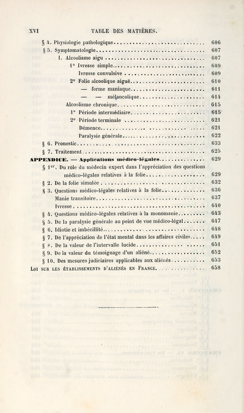 § 4. Physiologie pathologique 606 § 5. Symptomatologie 607 I. Alcoolisme aigu 607 1° Ivresse simple 609 Ivresse convulsive 609 2° Folie alcoolique aiguë 610 — forme maniaque 611 — — mélancolique 614 Alcoolisme chronique » 615 1° Période intermédiaire 615 2° Période terminale 621 Démence 621 Paralysie générale 622 § 6. Pronostic . t 633 § 7. Traitement , 625 APPENDICE. — Applications médico-légales 629 § 1er. Du rôle du médecin expert dans l'appréciation des questions médico-légales relatives à la folie 629 § 2. De la folie simulée . 632 § 3. Questions médico-légales relatives à la folie 636 Manie transitoire , 637 Ivresse 640 § 4. Questions médico-légales relatives à la monomanie 643 § 5. De la paralysie générale au point de vue médico-légal 647 § 6. Idiotie et imbécillité 648 § 7. De l'appréciation de l'état mental dans les affaires civiles 649 § S. De la valeur de l'intervalle lucide 651 § 9. De la valeur du témoignage d'un aliéné 652 § 10. Des mesures judiciaires applicables aux aliénés 653 Loi sur les établissements d'aliénés en France . 658
