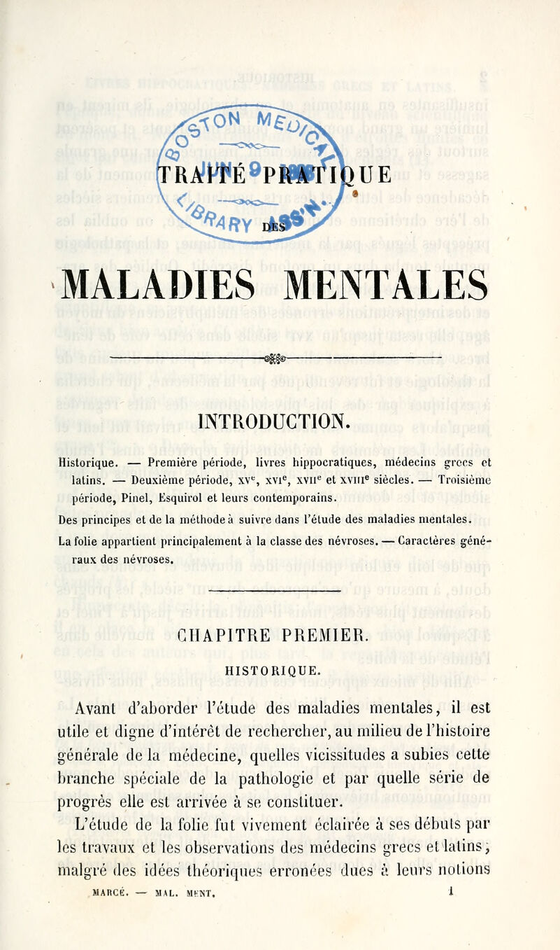 ra!Wé9pratioue MALADIES MENTALES INTRODUCTION. Historique. — Première période, livres hippocratiques, médecins grecs et latins. — Deuxième période, XVe, xvie, xvne et xviir8 siècles. — Troisième période, Pinel, Esquirol et leurs contemporains. Des principes et de la méthode à suivre dans l'étude des maladies mentales. La folie appartient principalement à la classe des névroses. — Caractères géné- raux des névroses. CHAPITRE PREMIER. HISTORIQUE. Avant d'aborder l'étude des maladies mentales, il est utile et digne d'intérêt de rechercher, au milieu de l'histoire générale de la médecine, quelles vicissitudes a subies cette branche spéciale de la pathologie et par quelle série de progrès elle est arrivée à se constituer. L'étude de la folie fut vivement éclairée à ses débuts par les travaux et les observations des médecins grecs et latins, malgré des idées théoriques erronées dues à leurs notions