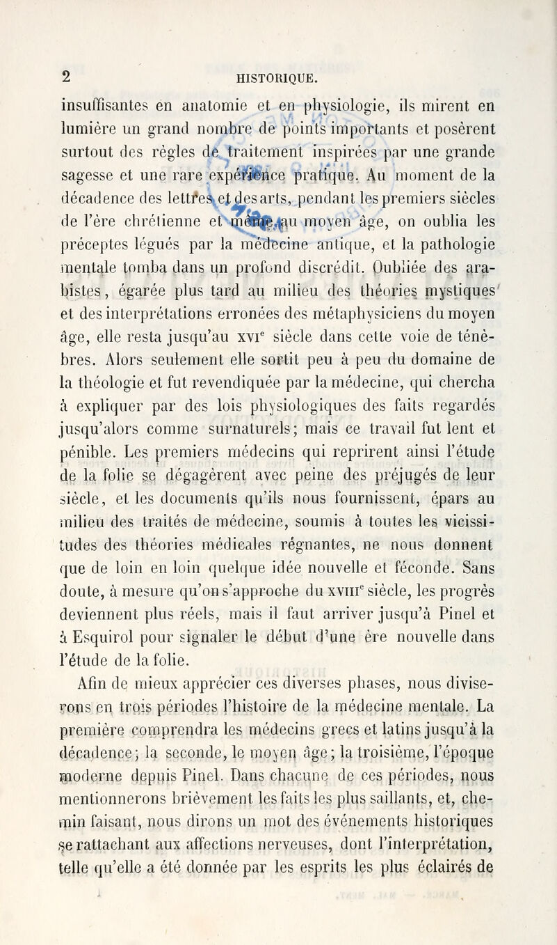 insuffisantes en anatomie et en physiologie, ils mirent en lumière un grand nombre de points importants et posèrent surtout des règles de. traitement inspirées par une grande sagesse et une rare expérience pratique. Au moment de la décadence des lettf*e\ej des arts, pendant les premiers siècles de l'ère chrétienne etvmaSj£.$u moyen âge, on oublia les préceptes légués par la médecine antique, et la pathologie mentale tomba clans un profond discrédit. Oubliée des ara- bistps, égarée plus tard au milieu des théories mystiques et des interprétations erronées des métaphysiciens du moyen âge, elle resta jusqu'au xvie siècle dans cette voie de ténè- bres. Alors seulement elle sortit peu à peu du domaine de la théologie et fut revendiquée par la médecine, qui chercha à expliquer par des lois physiologiques des faits regardés jusqu'alors comme surnaturels ; mais ce travail fut lent et pénible. Les premiers médecins qui reprirent ainsi l'étude de la folie se dégagèrent avec peine des préjugés de leur siècle, et les documents qu'ils nous fournissent, épars au milieu des traités de médecine, soumis à toutes les vicissi- tudes des théories médicales régnantes, ne nous donnent que de loin en loin quelque idée nouvelle et féconde. Sans doute, à mesure qu'on s'approche du xvine siècle, les progrès deviennent plus réels, mais il faut arriver jusqu'à Pinel et à Esquirol pour signaler le début d'une ère nouvelle dans l'étude de la folie. Afin de mieux apprécier ces diverses phases, nous divise- rons en trois périodes l'histoire de la médecine mentale. La première comprendra les médecins grecs et latirçs jusqu'à la décadence; la seconde, le moyen âge5 la troisième, l'époque moderne depuis Pinel. Dans chacune de ces périodes, nous mentionnerons brièvement les faits les plus saillants, et, che- min faisant, nous dirons un mot des événements historiques se rattachant aux affections nerveuses, dont l'interprétation, telle qu'elle a été donnée par les esprits les plus éclairés de