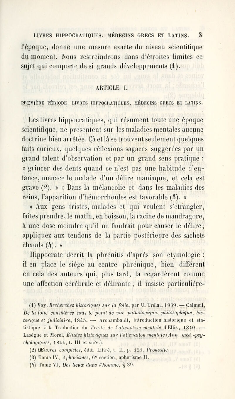 l'époque, donne une mesure exacte du niveau scientifique du moment. Nous restreindrons dans d'étroites limites ce sujet qui comporte de si grands développements (1). ARTICLE I. PREMIÈRE PÉRIODE. LIVRES HIPPOCRATIQUES, MÉDECINS GRECS ET LATINS. Les livres hippocratiques, qui résument toute une époque scientifique, ne présentent sur les maladies mentales aucune doctrine bien arrêtée. Çà et là se trouvent seulement quelques faits curieux, quelques réflexions sagaces suggérées par un grand talent d'observation et par un grand sens pratique : « grincer des dents quand ce n'est pas une habitude d'en- fance, menace le malade d'un délire maniaque, et cela est grave (2). » « Dans la mélancolie et dans les maladies des reins, l'apparition d'hémorrhoïdes est favorable (3). » « Aux gens tristes, malades et qui veulent s'étrangler, faites prendre, le matin, en boisson, la racine de mandragore, à une dose moindre qu'il ne faudrait pour causer le délire; appliquez aux tendons de la partie postérieure des sachets chauds (!i). » Hippocrate décrit la phrénitis d'après son étymologie : il en place le siège au centre phrénique, bien différent en cela des auteurs qui, plus tard, la regardèrent comme une affection cérébrale et délirante ; il insiste particulière- (1) Voy. Recherches historiques sur la folie, par U. Trélat, 1839. — Calmeil, De la folie considérée sous le point de vue pathologique, philosophique, his- torique et judiciaire, 1845. — Archambault, introduction historique et sta- tistique à la Traduction du Traité de F aliénation mentale d'Ellis, 1340. — Lasègue et Morel, Éludes historiques sur l'aliénation mentale (Ann. méd.-psy- chologiques, 1844, t. III et suîV.). (2) Œuvres complètes, édit. Littré, t. II, p. 121. Pronostic. (3) Tome IV, Aphorismes, 6e section, aphorisme II. (4) Tome VI, Des lieux dans l'homme, § 39.