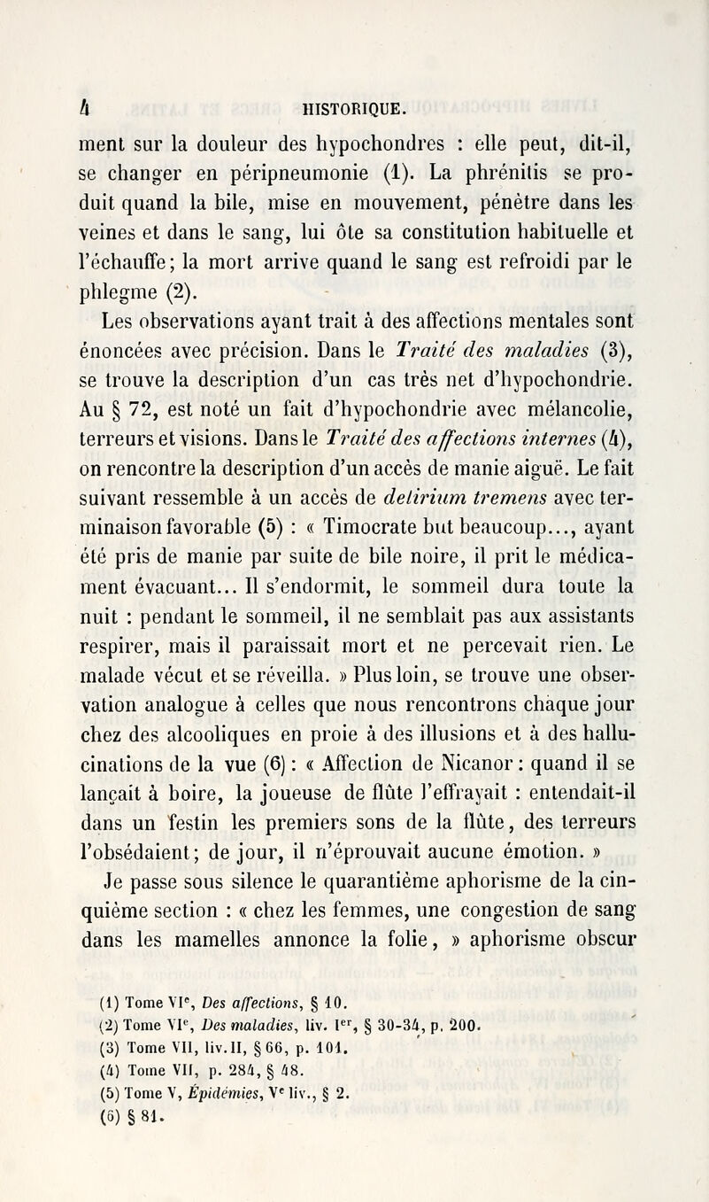 ment sur la douleur des hypochondres : elle peut, dit-il, se changer en péripneumonie (1). La phrénilis se pro- duit quand la bile, mise en mouvement, pénètre dans les veines et dans le sang, lui ôte sa constitution habituelle et l'échauffé ; la mort arrive quand le sang est refroidi par le phlegme (2). Les observations ayant trait à des affections mentales sont énoncées avec précision. Dans le Traité des maladies (3), se trouve la description d'un cas très net d'hypochondrie. Au § 72, est noté un fait d'hypochondrie avec mélancolie, terreurs et visions. Dans le Traité des affections internes (h), on rencontre la description d'un accès de manie aiguë. Le fait suivant ressemble à un accès de delirium tremens avec ter- minaison favorable (5) : « Timocrate but beaucoup..., ayant été pris de manie par suite de bile noire, il prit le médica- ment évacuant... Il s'endormit, le sommeil dura toute la nuit : pendant le sommeil, il ne semblait pas aux assistants respirer, mais il paraissait mort et ne percevait rien. Le malade vécut et se réveilla. » Plus loin, se trouve une obser- vation analogue à celles que nous rencontrons chaque jour chez des alcooliques en proie à des illusions et à des hallu- cinations de la vue (6) : « Affection de Nicanor : quand il se lançait à boire, la joueuse de flûte l'effrayait : entendait-il dans un festin les premiers sons de la flûte, des terreurs l'obsédaient; de jour, il n'éprouvait aucune émotion. » Je passe sous silence le quarantième aphorisme de la cin- quième section : « chez les femmes, une congestion de sang dans les mamelles annonce la folie, » aphorisme obscur (1) Tome VIe, Des affections, § 10. (2) Tome VIe, Des maladies, liv. Ier, § 30-34, p, 200. (3) Tome Vil, liv. II, §66, p. 101. (4) Tome VII, p. 284, § 48. (5) Tome V, Épidémies, Ve liv., § 2. (6) §81.