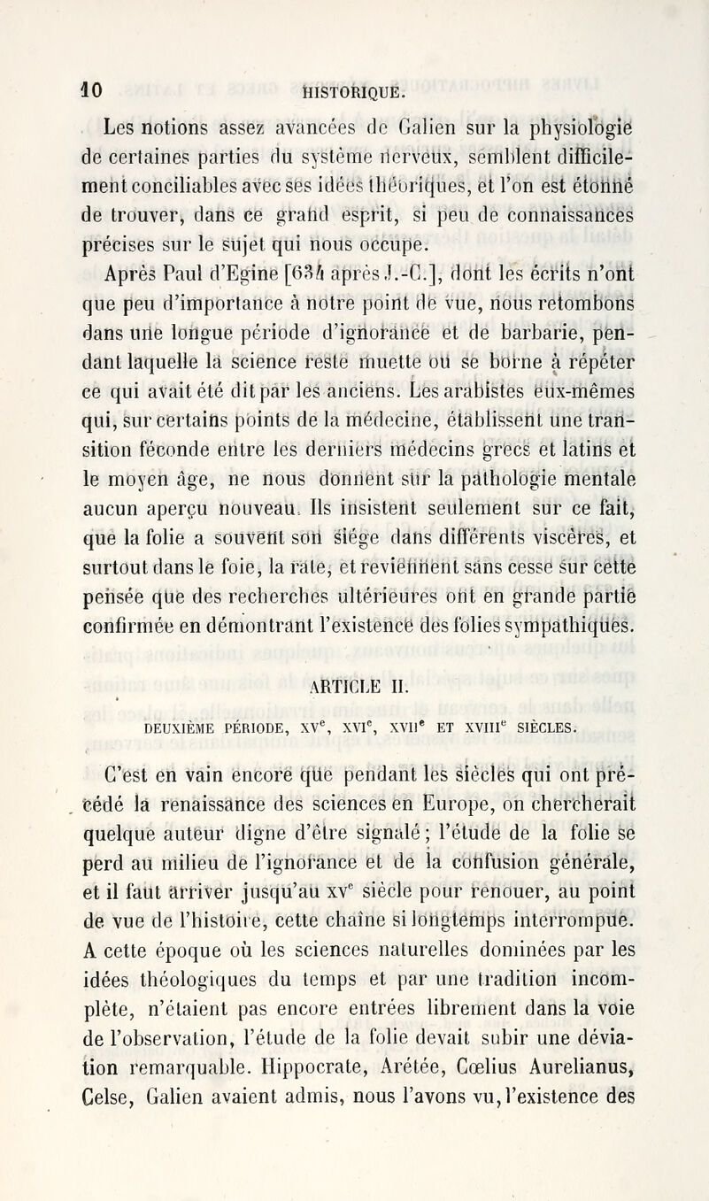 Les notions assez avancées de Galien sur la physiologie de certaines parties du système nerveux, semblent difficile- ment conciliables avec ses idées théoriques, et l'on est étonné de trouver, dans ce grand esprit, si peu de connaissances précises sur le sujet qui nous occupe. Après Paul d'Egine [63/i après J.-C], dont les écrits n'ont que peu d'importance à notre point de vue, nous retombons dans urte longue période d'ignorance et de barbarie, pen- dant laquelle là science reste muette ou se borne à répéter ce qui avait été dit par les anciens. Les arabistes eux-mêmes qui, sur certains points de la médecine, établissent une tran- sition féconde entre les derniers médecins grecs et latins et le moyen âge, ne nous donnent sur la pathologie mentale aucun aperçu nouveau. Ils insistent seulement sur ce fait, que la folie a souvent sort siège dans différents viscères, et surtout dans le foie, la rate, et reviennent sans cesse sur Cette pertsée que des recherches ultérieures oht en grande partie confirmée en démontrant l'existence des folies sympathiques. ARTICLE II. DEUXIÈME PÉRIODE, XVe, XVIe, XVIIe ET XVIIIe SIÈCLES. C'est en vain encore que pendant les siècles qui ont pré- cédé la renaissance des sciences en Europe, on chercherait quelque auteur digne d'être signalé ; l'élude de la folie se perd au milieu de l'ignorance et de la confusion générale, et il faut arriver jusqu'au xve siècle pour renouer, au point de vue de l'histoire, cette chaîne si longtemps interrompue. A cette époque où les sciences naturelles dominées par les idées théologiques du temps et par une tradition incom- plète, n'étaient pas encore entrées librement dans la voie de l'observation, l'étude de la folie devait subir une dévia- tion remarquable. Hippocrate, Arétée, Cœlius Aurelianus, Celse, Galien avaient admis, nous l'avons vu, l'existence des