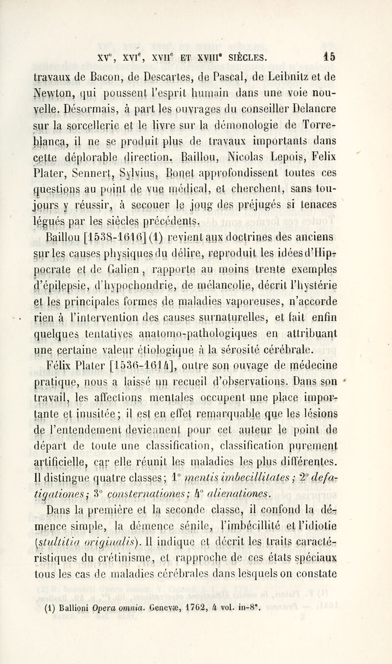 travaux de Bacon, de Descartes, de Pascal, de Leibnitz et de Newton, qui poussent l'esprit humain dans une voie nou- velle. Désormais, à part les ouvrages du conseiller Delancre sur la sorcellerie et le livre sur la démonologie de Torre- blanca, il ne se produit plus de travaux importants dans cette déplorable direction. Baillou, Nicolas Lepois, Félix Plater, Sennert, Sylvius, Boiiet approfondissent toutes ces questions au point de vue médical, et cherchent, sans tou- jours y réussir, à secouer le joug des préjugés si tenaces légués par les siècles précédents. Baillou [1538.-1616] (1) revient aux doctrines des anciens sur les causes physiques du délire, reproduit les idéesd'Hip? pocrate et de Galien, rapporte au moins trente exemples d'épilepsie, d;hypoçhondrie, de mélancolie, décrit l'hystérie et les principales formes de maladies vaporeuses, n'accorde rien à l'intervention des causes surnaturelles, et fait enfin quelques tentatives anatomo-pathologiques en attribuant une certaine valeur étiologique à la sérosité cérébrale. Félix Plater [1530-161 A], outre soi} ouvage de médecine pratique, nous a laissé un recueil d'observations. Dans son travail, les affections mentales occupent une place impor- tante et inusitée; il est en effet remarquable qu.e les lésions de l'entendement deviennent pour cet auteur le point de départ de toute une classification, classification purement artificielle, car elle réunit les maladies les plus différentes. Il distingue quatre classes; 1° mentisimbecillitates; 2°defa- tigationes; 3° consternationes ; h alienationes. Dans la première et la seconde classe, il confond la dé-r mence simple, la démence sénile, l'imbécillité et l'idiotie [stultilla originalis). Il indique et décrit les traits caracté- ristiques du crétinisme, et rapproche de ces états spéciaux tous les cas de maladies cérébrales dans lesquels on constate (1) Ballioni Opéra omnia. Genevse, 1762, 4 vol. in-8*.