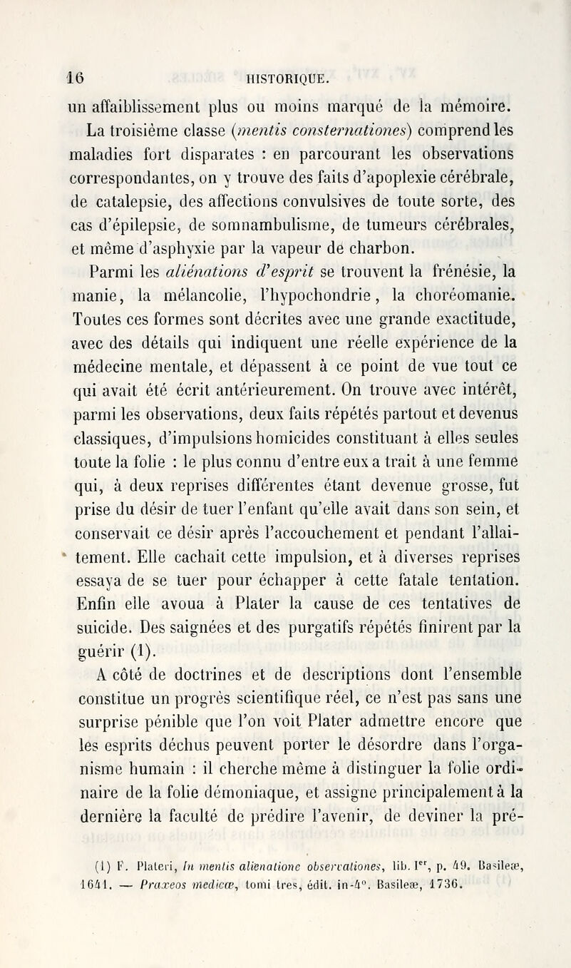 un affaiblissement plus ou moins marqué de la mémoire. La troisième classe (me?itis consternationes) comprend les maladies fort disparates : en parcourant les observations correspondantes, on y trouve des faits d'apoplexie cérébrale, de catalepsie, des affections convulsives de toute sorte, des cas d'épilepsie, de somnambulisme, de tumeurs cérébrales, et même d'asphyxie par la vapeur de charbon. Parmi les aliénations d'esprit se trouvent la frénésie, la manie, la mélancolie, l'hypochondrie, la choréomanie. Toutes ces formes sont décrites avec une grande exactitude, avec des détails qui indiquent une réelle expérience de la médecine mentale, et dépassent à ce point de vue tout ce qui avait été écrit antérieurement. On trouve avec intérêt, parmi les observations, deux faits répétés partout et devenus classiques, d'impulsions homicides constituant à elles seules toute la folie : le plus connu d'entre eux a trait à une femme qui, à deux reprises différentes étant devenue grosse, fut prise du désir de tuer l'enfant qu'elle avait dans son sein, et conservait ce désir après l'accouchement et pendant l'allai- tement. Elle cachait cette impulsion, et à diverses reprises essaya de se tuer pour échapper à cette fatale tentation. Enfin elle avoua à Plater la cause de ces tentatives de suicide. Des saignées et des purgatifs répétés finirent par la guérir (1). A côté de doctrines et de descriptions dont l'ensemble constitue un progrès scientifique réel, ce n'est pas sans une surprise pénible que l'on voit Plater admettre encore que les esprits déchus peuvent porter le désordre dans l'orga- nisme humain : il cherche même à distinguer la folie ordi- naire de la folie démoniaque, et assigne principalement à la dernière la faculté de prédire l'avenir, de deviner la pré- (!) F. Plaleii, In mentis alïenatione obsercaliones, lib. Ier, p. 49. Habileté, 1641. — Praxeos medicœ, lomi très, édit. in-4°. Basileœ, 1736.