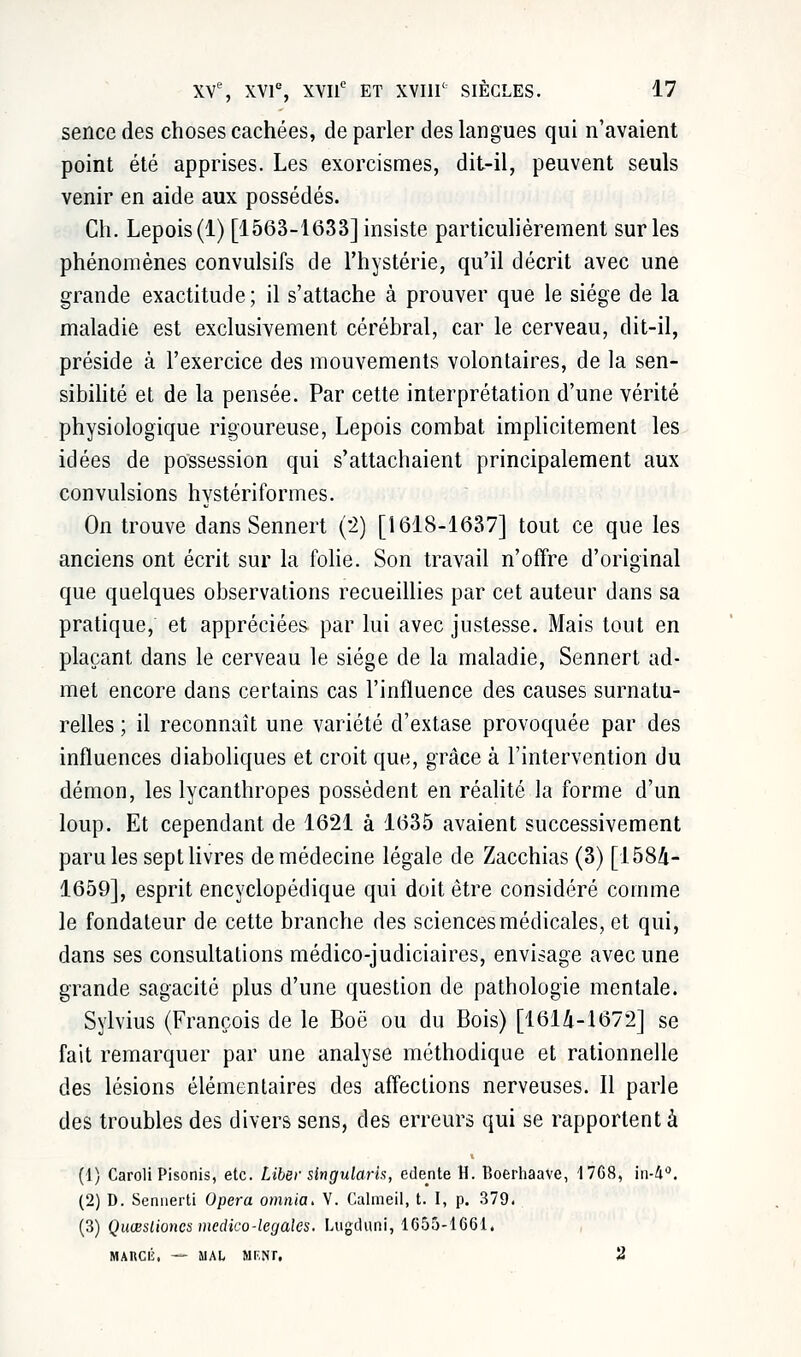 sence des choses cachées, de parler des langues qui n'avaient point été apprises. Les exorcismes, dit-il, peuvent seuls venir en aide aux possédés. Ch. Lepois(l) [1563-1633] insiste particulièrement sur les phénomènes convulsifs de l'hystérie, qu'il décrit avec une grande exactitude; il s'attache à prouver que le siège de la maladie est exclusivement cérébral, car le cerveau, dit-il, préside à l'exercice des mouvements volontaires, de la sen- sibilité et de la pensée. Par cette interprétation d'une vérité physiologique rigoureuse, Lepois combat implicitement les idées de possession qui s'attachaient principalement aux convulsions hystériformes. On trouve dans Sennert (2) [1618-1637] tout ce que les anciens ont écrit sur la folie. Son travail n'offre d'original que quelques observations recueillies par cet auteur dans sa pratique, et appréciées par lui avec justesse. Mais tout en plaçant dans le cerveau le siège de la maladie, Sennert ad- met encore dans certains cas l'influence des causes surnatu- relles ; il reconnaît une variété d'extase provoquée par des influences diaboliques et croit que, grâce à l'intervention du démon, les lycanthropes possèdent en réalité la forme d'un loup. Et cependant de 1621 à 1635 avaient successivement paru les sept livres de médecine légale de Zacchias (3) [1584- 1659], esprit encyclopédique qui doit être considéré comme le fondateur de cette branche des sciences médicales, et qui, dans ses consultations médico-judiciaires, envisage avec une grande sagacité plus d'une question de pathologie mentale. Sylvius (François de le Boô ou du Bois) [161^-1(372] se fait remarquer par une analyse méthodique et rationnelle des lésions élémentaires des affections nerveuses. Il parle des troubles des divers sens, des erreurs qui se rapportent à (1) Caroli Pisonis, etc. Liber singularh, edente H. Boerhaave, 4768, in4°. (2) D. Sennerti Opéra omnia. V. Calmeil, t. I, p. 379. (3) Quœstiones medico-légales. Lugd'uni, 1655-1661. MARCl'i, — MAL MF.NI. 2