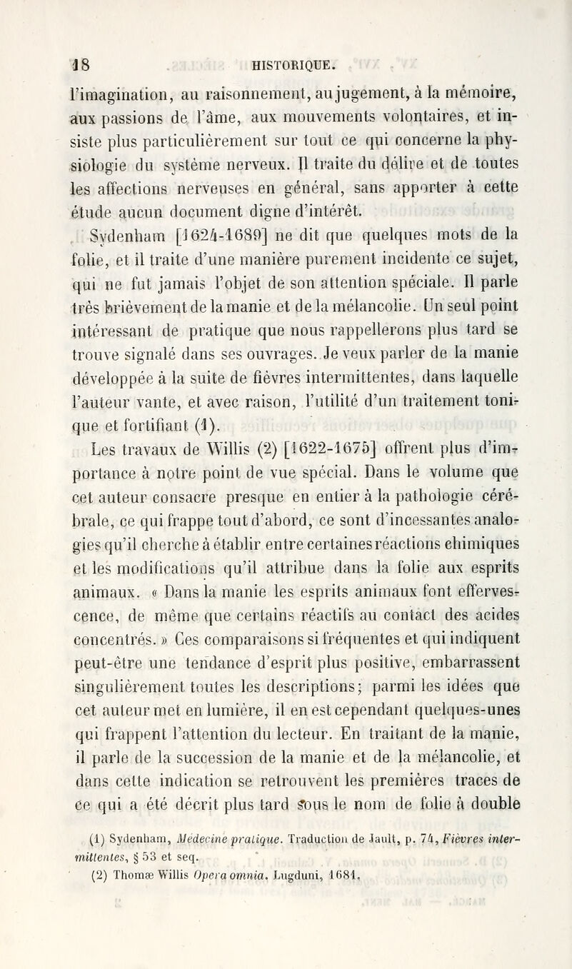 l'imagination, au raisonnement, au jugement, à la mémoire, aux passions de l'âme, aux mouvements volontaires, et in- siste plus particulièrement sur tout ce qui concerne la phy- siologie du système nerveux. Jl traite du délire et de toutes les affections nerveuses en général, sans apporter à cette étude aucun document digne d'intérêt. Svdenham [J62â-16S9] ne dit que quelques mots de la folie, et il traite d'une manière purement incidente ce sujet, qui ne fut jamais l'objet de son attention spéciale. Il parle très brièvement de la manie et d e la mélancolie. Un seul point intéressant de pratique que nous rappellerons plus tard se trouve signalé dans ses ouvrages. Je veux parler de la manie développée à la suite de fièvres intermittentes, dans laquelle l'auteur vante, et avec raison, l'utilité d'un traitement tonir que et fortifiant (1). Les travaux de Willis (2) [1622-1675] offrent plus d'iixw portance à notre point de vue spécial. Dans le volume que cet auteur consacre presque en entier à la pathologie céré- brale, ce qui frappe tout d'abord, ce sont d'incessantes analo- gies qu'il cherche à établir entre certaines réactions chimiques et les modifications qu'il attribue dans la folie aux esprits animaux. « Dans la manie les esprits animaux font effervesr cence, de même que certains réactifs au contact des acides concentrés. » Ces comparaisons si fréquentes et qui indiquent peut-être une tendance d'esprit plus positive, embarrassent singulièrement toutes les descriptions; parmi les idées que cet auteur met en lumière, il en est cependant quelques-unes qui frappent l'attention du lecteur. En traitant de la manie, il parle de la succession de la manie et de la mélancolie, et dans celte indication se retrouvent les premières traces de ce qui a été décrit plus tard £Dp le nom de folie à double (1) Sydenham, Médecine pratique. Traduction de Jault, p. 7à, Fièvres inter- mittentes, § 53 et seq. (2) Thomœ Willis Operaomnia. Lugduni, 1681,