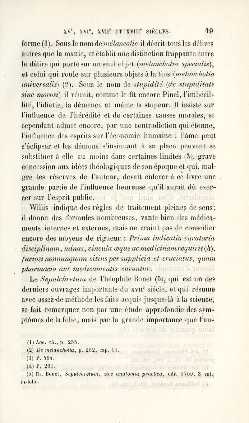 forme (1). Sous le nom de mélancolie il décrit tons les délires autres que la manie, et établit une distinction frappante entre le délire qui porte sur un seul objet iinelancholia specialis), et celui qui roule sur plusieurs objets à la fois {melancholia univer salis) (2). Sous le nom de stupidité {de stupiditate sine morosi) il réunit, comme le fit encore Pinel, l'imbécil- lité, l'idiotie, la démence et même la stupeur. Il insiste sur l'inlluence de l'hérédité et de certaines causes morales, et cependant admet encore, par une contradiction qui étonne, l'influence des esprits sur l'économie humaine : l'âme peut s'éclipser et les démons s'insinuant à sa place peuvent se substituer à elle au moins dans certaines limites (3), grave concession aux idées théologiques de son époque et qui, mal- gré les réserves de l'auteur, devait enlever à ce livre une grande partie de l'influence heureuse qu'il aurait dû exer- cer sur l'esprit public. Willis indique des règles de traitement pleines de sens ; il donne des formules nombreuses, vante bien des médica- ments internes et externes, mais ne craint pas de conseiller encore des moyens de rigueur : Prima indicatio curatoria disçiplinam, minas, vincula œque acmedicinamrequir it(h). furiosi nonnunquam citiusper supplicia et cruciatus, quam pharmacia aut medicamentis curantur. Le Sepulchretum de Théophile Bonet (5), qui est un des derniers ouvrages importants du xvne siècle, et qui résume avec assez-de méthode les faits acquis jusque-là à la science, se fait remarquer non par une étude approfondie des sym- ptômes de la folie, mais par la grande importance que l'au- (1) Loc. cit., p. 255. (2) De melancholia, p. 252, cap. 11. (3) P. U9li. (4) P. 261. (5) Th. Bonet, Sepulchretum, sive anatomia practica, édit. 1700, 3 vol,; in-folio.