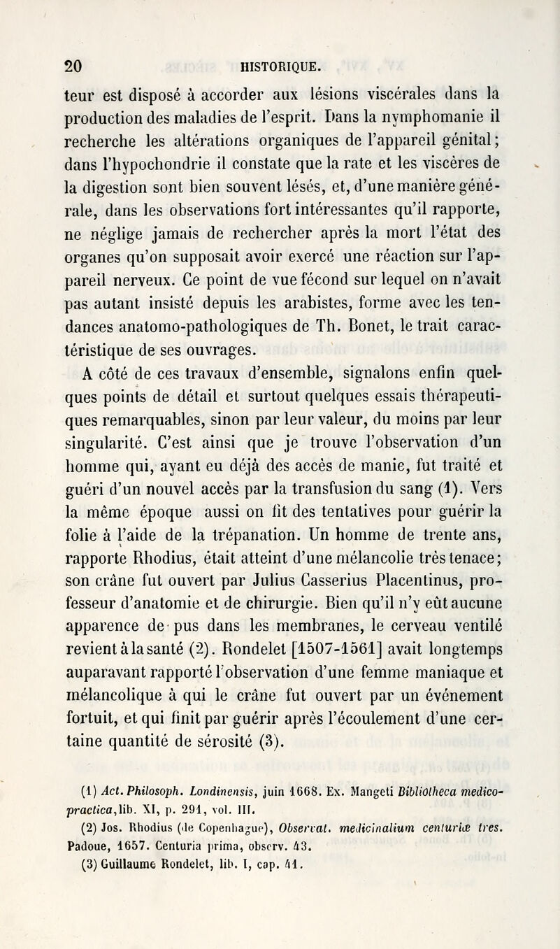 teur est disposé à accorder aux lésions viscérales dans la production des maladies de l'esprit. Dans la nymphomanie il recherche les altérations organiques de l'appareil génital ; dans l'hypochondrie il constate que la rate et les viscères de la digestion sont bien souvent lésés, et, d'une manière géné- rale, dans les observations fort intéressantes qu'il rapporte, ne néglige jamais de rechercher après la mort l'état des organes qu'on supposait avoir exercé une réaction sur l'ap- pareil nerveux. Ce point de vue fécond sur lequel on n'avait pas autant insisté depuis les arabistes, forme avec les ten- dances anatomo-pathologiques de Th. Bonet, le trait carac- téristique de ses ouvrages. A côté de ces travaux d'ensemble, signalons enfin quel- ques points de détail et surtout quelques essais thérapeuti- ques remarquables, sinon par leur valeur, du moins par leur singularité. C'est ainsi que je trouve l'observation d'un homme qui, ayant eu déjà des accès de manie, fut traité et guéri d'un nouvel accès par la transfusion du sang (1). Vers la même époque aussi on fit des tentatives pour guérir la folie à l'aide de la trépanation. Un homme de trente ans, rapporte Rhodius, était atteint d'une mélancolie très tenace; son crâne fut ouvert par Julius Casserius Placentinus, pro- fesseur d'anatomie et de chirurgie. Bien qu'il n'y eût aucune apparence de-pus dans les membranes, le cerveau ventilé revient à la santé (2). Rondelet [1507-1561] avait longtemps auparavant rapporté l'observation d'une femme maniaque et mélancolique à qui le crâne fut ouvert par un événement fortuit, et qui finit par guérir après l'écoulement d'une cer- taine quantité de sérosité (3). (1) Act.Philosoph. Londinensis, juin 1668. Ex. Mangeti BibliOlheca fnedico- practica,\\b. XI, p. 291, vol. III. (2) Jos. Rhodius (île Copenhague), Observât, meJicinalium centuries très. Padoue, 1657. Cenluria prima, obscrv. 43. (3) Guillaume Rondelet, lib. I, cap. M.