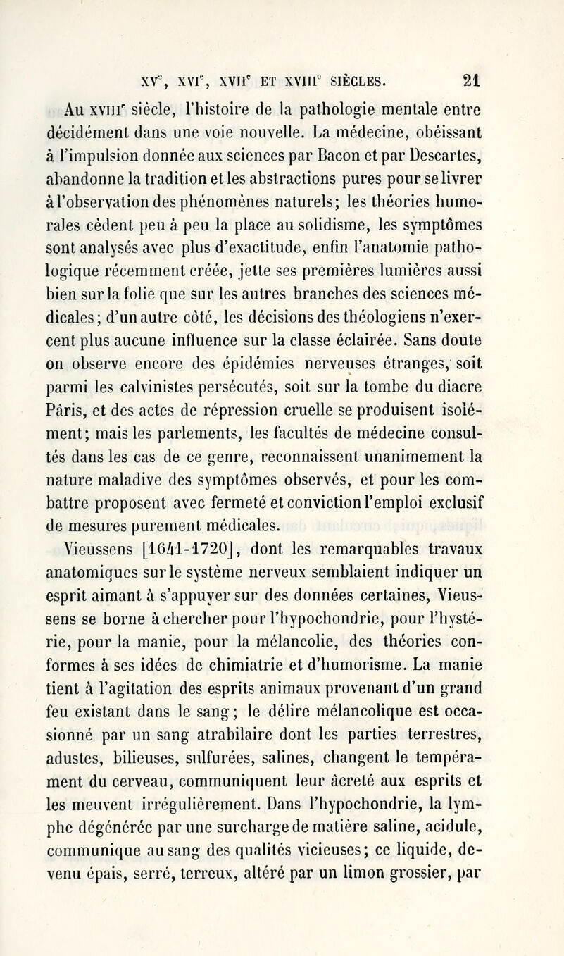 Au xvin' siècle, l'histoire de la pathologie mentale entre décidément dans une voie nouvelle. La médecine, obéissant à l'impulsion donnée aux sciences par Bacon et par Descartes, abandonne la tradition et les abstractions pures pour se livrer à l'observation des phénomènes naturels; les théories humo- rales cèdent peu à peu la place au solidisme, les symptômes sont analysés avec plus d'exactitude, enfin l'anatomie patho- logique récemment créée, jette ses premières lumières aussi bien sur la folie que sur les autres branches des sciences mé- dicales; d'un autre côté, les décisions des théologiens n'exer- cent plus aucune influence sur la classe éclairée. Sans doute on observe encore des épidémies nerveuses étranges, soit parmi les calvinistes persécutés, soit sur la tombe du diacre Paris, et des actes de répression cruelle se produisent isolé- ment; mais les parlements, les facultés de médecine consul- tés dans les cas de ce genre, reconnaissent unanimement la nature maladive des symptômes observés, et pour les com- battre proposent avec fermeté et conviction l'emploi exclusif de mesures purement médicales. Vieussens [1641-1720], dont les remarquables travaux anatomiques sur le système nerveux semblaient indiquer un esprit aimant à s'appuyer sur des données certaines, Vieus- sens se borne à chercher pour l'hypochondrie, pour l'hysté- rie, pour la manie, pour la mélancolie, des théories con- formes à ses idées de chimiatrie et d'humorisme. La manie tient à l'agitation des esprits animaux provenant d'un grand feu existant dans le sang ; le délire mélancolique est occa- sionné par un sang atrabilaire dont les parties terrestres, adustes, bilieuses, sulfurées, salines, changent le tempéra- ment du cerveau, communiquent leur âcreté aux esprits et les meuvent irrégulièrement. Dans l'hypochondrie, la lym- phe dégénérée par une surcharge de matière saline, acidulé, communique au sang des qualités vicieuses; ce liquide, de- venu épais, serré, terreux, altéré par un limon grossier, par