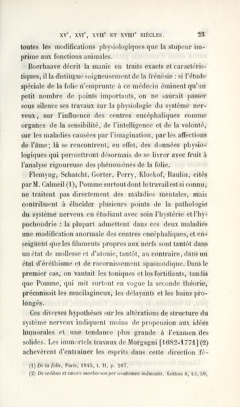 toutes les modifications physiologiques que la stupeur im- prime aux fonctions animales. Boerhaave décrit la manie en traits exacts et caractéris- tiques, il la distingue soigneusement de la frénésie : si l'étude spéciale de la folie n'emprunte à ce médecin éminent qu'un petit nombre de points importants, on ne saurait passer sous silence ses travaux sur la physiologie du système ner- veux , sur l'influence des centres encéphaliques comme organes de la sensibilité, de l'intelligence et de la volonté, sur les maladies causées par l'imagination, parles affections de l'âme; là se rencontrent, en effet, des données physio- logiques qui permettront désormais de se livrer avec fruit a l'analyse rigoureuse des phénomènes de la folie. Flemyngj Schatcht, Gorter, Perry, Kloekof, Raulin, cités par M. Galmeil(l), Pomme surtout dont le travail est si connu^ ne traitent pas directement des maladies mentales, mais contribuent à élucider plusieurs points de la pathologie du système nerveux en étudiant avec soin l'hystérie etl'hy- pochondrie : la plupart admettent dans ces deux maladies une modification anormale des centres encéphaliques^ et en- seignent que les filaments propres aux nerfs sont tantôt dans un état de mollesse et d'atonie, tantôt, au contraire, dans un état d'éréthisme et de racornissement spasmddique. Dans le premier cas, on vantait les toniques et les fortifiants, tandis que Pomme, qui mit surtout en vogue la seconde théorie, préconisait les mucilagineuxj les délayarits et les bains pro- longés. Ces diverses hypothèses sur les altérations de structure du système nerveux indiquent moins de propension aux idées humorales et une tendance plus grande à l'examen des solides. Les immortels travaux de Morgagni [1682-1771] (2) achevèrent d'entraîner les esprits dans cette direction fô- (1) De la folie, Paris, 1845, t. II, p. 207. (2) De sedibus et causis morborumper unatomen inducalis. Lettres 8, 45, 50,